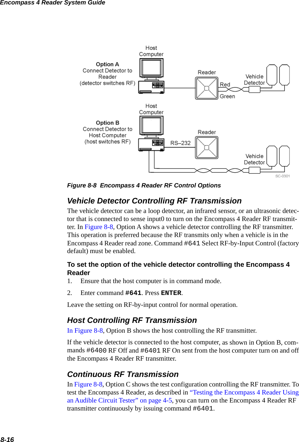 Encompass 4 Reader System Guide8-16Figure 8-8  Encompass 4 Reader RF Control OptionsVehicle Detector Controlling RF TransmissionThe vehicle detector can be a loop detector, an infrared sensor, or an ultrasonic detec-tor that is connected to sense input0 to turn on the Encompass 4 Reader RF transmit-ter. In Figure 8-8, Option A shows a vehicle detector controlling the RF transmitter. This operation is preferred because the RF transmits only when a vehicle is in the Encompass 4 Reader read zone. Command #641 Select RF-by-Input Control (factory default) must be enabled.To set the option of the vehicle detector controlling the Encompass 4 Reader 1. Ensure that the host computer is in command mode.2. Enter command #641. Press ENTER.Leave the setting on RF-by-input control for normal operation. Host Controlling RF TransmissionIn Figure 8-8, Option B shows the host controlling the RF transmitter. If the vehicle detector is connected to the host computer, as shown in Option B, com-mands #6400 RF Off and #6401 RF On sent from the host computer turn on and off the Encompass 4 Reader RF transmitter. Continuous RF TransmissionIn Figure 8-8, Option C shows the test configuration controlling the RF transmitter. To test the Encompass 4 Reader, as described in “Testing the Encompass 4 Reader Using an Audible Circuit Tester” on page 4-5, you can turn on the Encompass 4 Reader RF transmitter continuously by issuing command #6401.