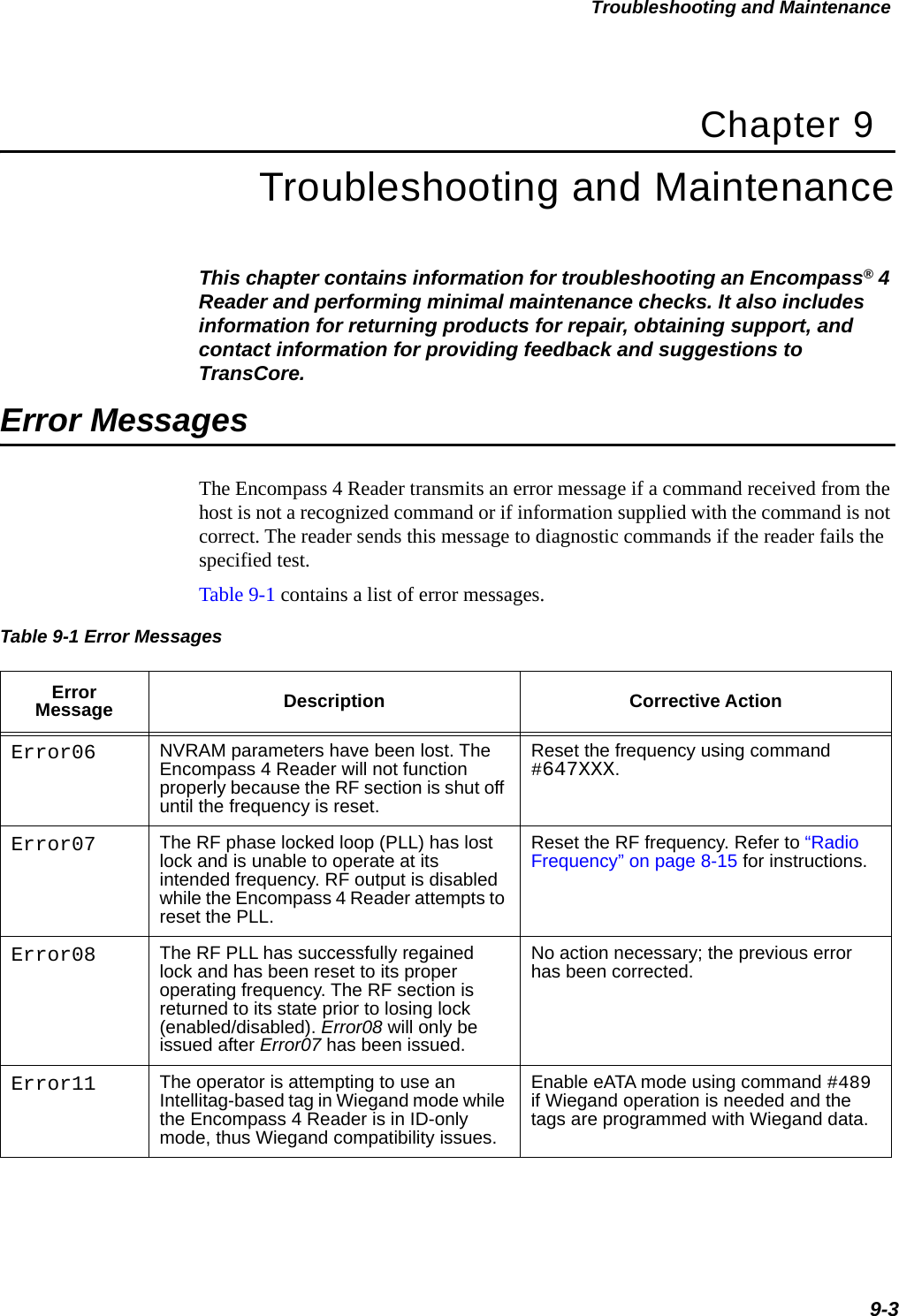Troubleshooting and Maintenance9-3Chapter 9Troubleshooting and MaintenanceThis chapter contains information for troubleshooting an Encompass® 4 Reader and performing minimal maintenance checks. It also includes information for returning products for repair, obtaining support, and contact information for providing feedback and suggestions to TransCore. Error MessagesThe Encompass 4 Reader transmits an error message if a command received from the host is not a recognized command or if information supplied with the command is not correct. The reader sends this message to diagnostic commands if the reader fails the specified test.Table 9-1 contains a list of error messages. Table 9-1 Error Messages  Error Message Description Corrective ActionError06 NVRAM parameters have been lost. The Encompass 4 Reader will not function properly because the RF section is shut off until the frequency is reset.Reset the frequency using command #647XXX.Error07 The RF phase locked loop (PLL) has lost lock and is unable to operate at its intended frequency. RF output is disabled while the Encompass 4 Reader attempts to reset the PLL.Reset the RF frequency. Refer to “Radio Frequency” on page 8-15 for instructions. Error08 The RF PLL has successfully regained lock and has been reset to its proper operating frequency. The RF section is returned to its state prior to losing lock (enabled/disabled). Error08 will only be issued after Error07 has been issued.No action necessary; the previous error has been corrected.Error11 The operator is attempting to use an Intellitag-based tag in Wiegand mode while the Encompass 4 Reader is in ID-only mode, thus Wiegand compatibility issues.Enable eATA mode using command #489 if Wiegand operation is needed and the tags are programmed with Wiegand data.