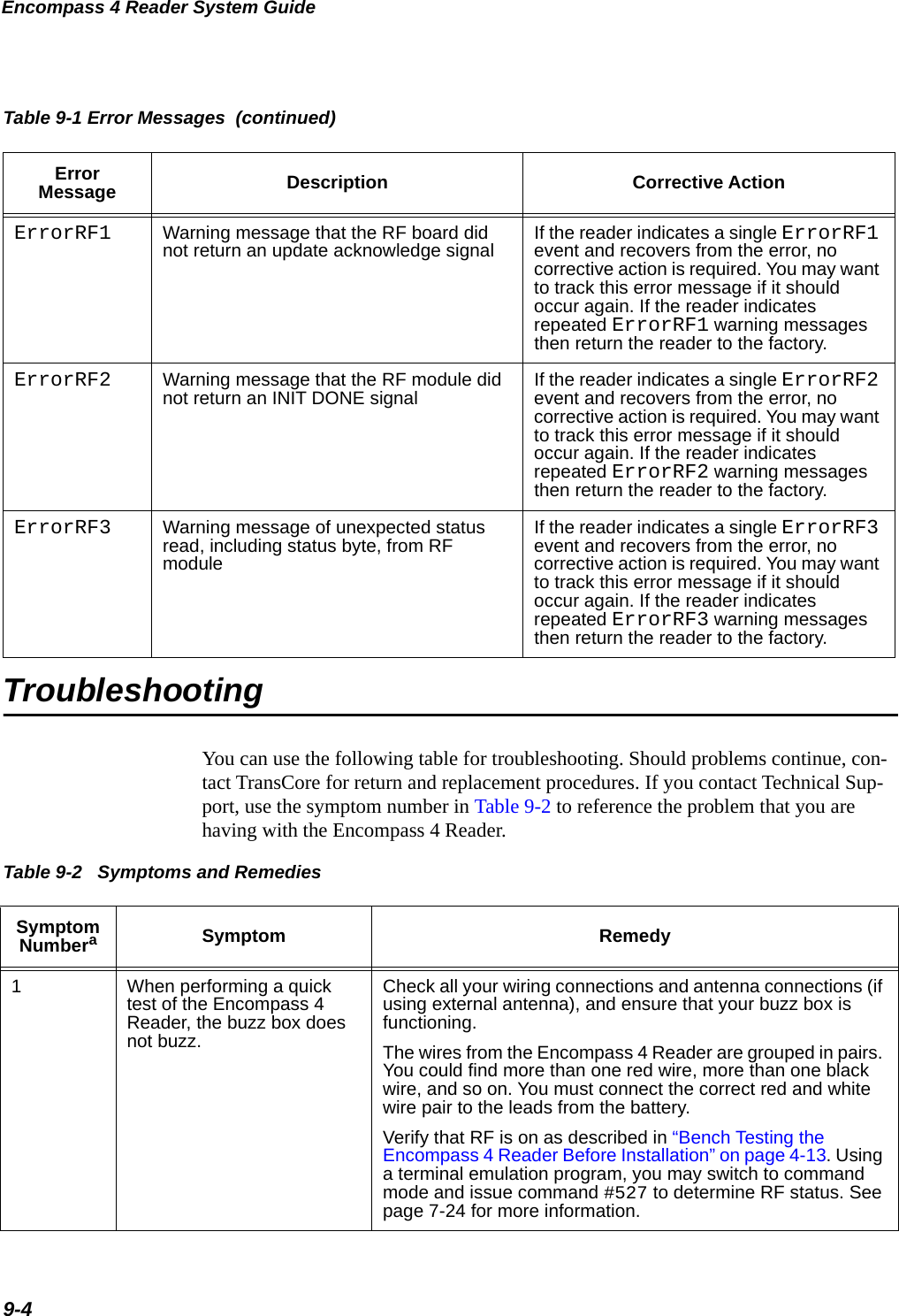 Encompass 4 Reader System Guide9-4TroubleshootingYou can use the following table for troubleshooting. Should problems continue, con-tact TransCore for return and replacement procedures. If you contact Technical Sup-port, use the symptom number in Table 9-2 to reference the problem that you are having with the Encompass 4 Reader. ErrorRF1 Warning message that the RF board did not return an update acknowledge signal If the reader indicates a single ErrorRF1 event and recovers from the error, no corrective action is required. You may want to track this error message if it should occur again. If the reader indicates repeated ErrorRF1 warning messages then return the reader to the factory.ErrorRF2 Warning message that the RF module did not return an INIT DONE signal If the reader indicates a single ErrorRF2 event and recovers from the error, no corrective action is required. You may want to track this error message if it should occur again. If the reader indicates repeated ErrorRF2 warning messages then return the reader to the factory.ErrorRF3 Warning message of unexpected status read, including status byte, from RF moduleIf the reader indicates a single ErrorRF3 event and recovers from the error, no corrective action is required. You may want to track this error message if it should occur again. If the reader indicates repeated ErrorRF3 warning messages then return the reader to the factory.Table 9-1 Error Messages  (continued)Error Message Description Corrective ActionTable 9-2   Symptoms and Remedies Symptom NumberaSymptom Remedy1When performing a quick test of the Encompass 4 Reader, the buzz box does not buzz.Check all your wiring connections and antenna connections (if using external antenna), and ensure that your buzz box is functioning. The wires from the Encompass 4 Reader are grouped in pairs. You could find more than one red wire, more than one black wire, and so on. You must connect the correct red and white wire pair to the leads from the battery. Verify that RF is on as described in “Bench Testing the Encompass 4 Reader Before Installation” on page 4-13. Using a terminal emulation program, you may switch to command mode and issue command #527 to determine RF status. See page 7-24 for more information.