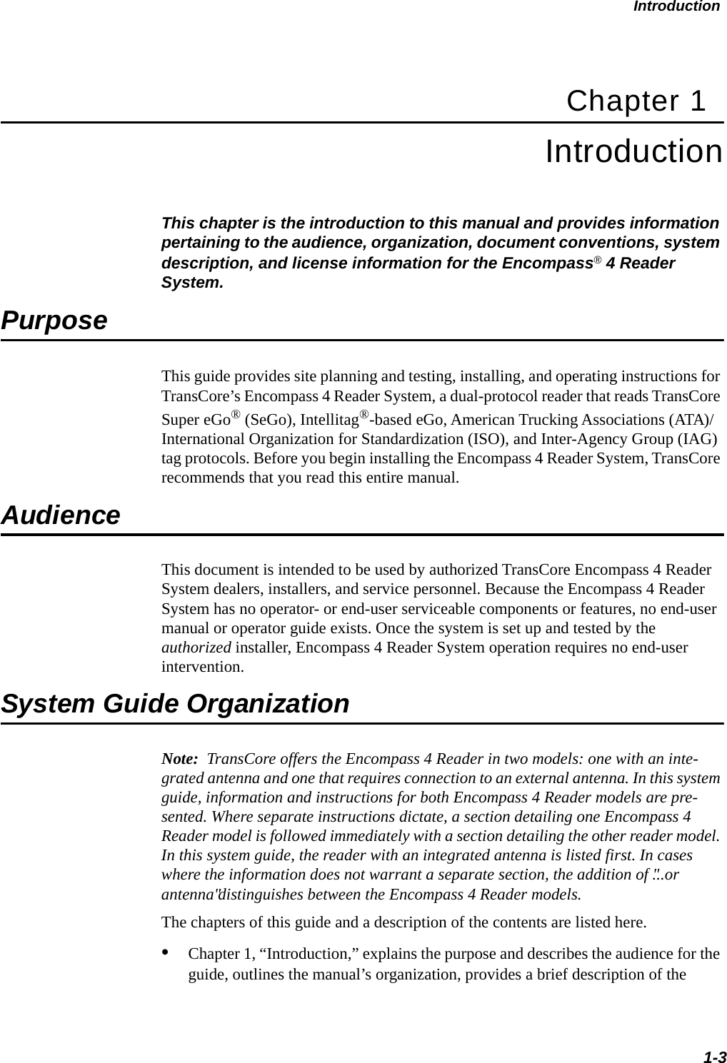Introduction1-3Chapter 1Introduction This chapter is the introduction to this manual and provides information pertaining to the audience, organization, document conventions, system description, and license information for the Encompass® 4 Reader System. PurposeThis guide provides site planning and testing, installing, and operating instructions for TransCore’s Encompass 4 Reader System, a dual-protocol reader that reads TransCore Super eGo® (SeGo), Intellitag®-based eGo, American Trucking Associations (ATA)/International Organization for Standardization (ISO), and Inter-Agency Group (IAG) tag protocols. Before you begin installing the Encompass 4 Reader System, TransCore recommends that you read this entire manual.AudienceThis document is intended to be used by authorized TransCore Encompass 4 Reader System dealers, installers, and service personnel. Because the Encompass 4 Reader System has no operator- or end-user serviceable components or features, no end-user manual or operator guide exists. Once the system is set up and tested by the authorized installer, Encompass 4 Reader System operation requires no end-user intervention.System Guide OrganizationNote:  TransCore offers the Encompass 4 Reader in two models: one with an inte-grated antenna and one that requires connection to an external antenna. In this system guide, information and instructions for both Encompass 4 Reader models are pre-sented. Where separate instructions dictate, a section detailing one Encompass 4 Reader model is followed immediately with a section detailing the other reader model. In this system guide, the reader with an integrated antenna is listed first. In cases where the information does not warrant a separate section, the addition of &quot;...or antenna&quot; distinguishes between the Encompass 4 Reader models.The chapters of this guide and a description of the contents are listed here. •Chapter 1, “Introduction,” explains the purpose and describes the audience for theguide, outlines the manual’s organization, provides a brief description of the