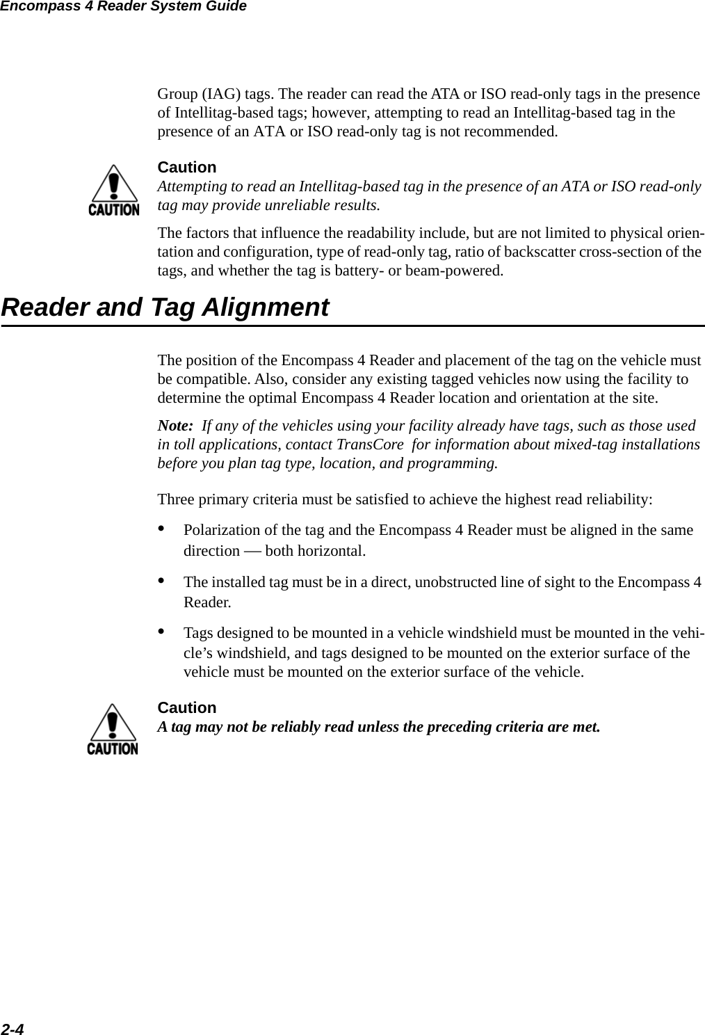 Encompass 4 Reader System Guide2-4Group (IAG) tags. The reader can read the ATA or ISO read-only tags in the presence of Intellitag-based tags; however, attempting to read an Intellitag-based tag in the presence of an ATA or ISO read-only tag is not recommended.CautionAttempting to read an Intellitag-based tag in the presence of an ATA or ISO read-only tag may provide unreliable results.The factors that influence the readability include, but are not limited to physical orien-tation and configuration, type of read-only tag, ratio of backscatter cross-section of the tags, and whether the tag is battery- or beam-powered.Reader and Tag AlignmentThe position of the Encompass 4 Reader and placement of the tag on the vehicle must be compatible. Also, consider any existing tagged vehicles now using the facility to determine the optimal Encompass 4 Reader location and orientation at the site.Note:  If any of the vehicles using your facility already have tags, such as those used in toll applications, contact TransCore  for information about mixed-tag installations before you plan tag type, location, and programming.Three primary criteria must be satisfied to achieve the highest read reliability:•Polarization of the tag and the Encompass 4 Reader must be aligned in the same direction — both horizontal.•The installed tag must be in a direct, unobstructed line of sight to the Encompass 4 Reader.•Tags designed to be mounted in a vehicle windshield must be mounted in the vehi-cle’s windshield, and tags designed to be mounted on the exterior surface of the vehicle must be mounted on the exterior surface of the vehicle.CautionA tag may not be reliably read unless the preceding criteria are met.