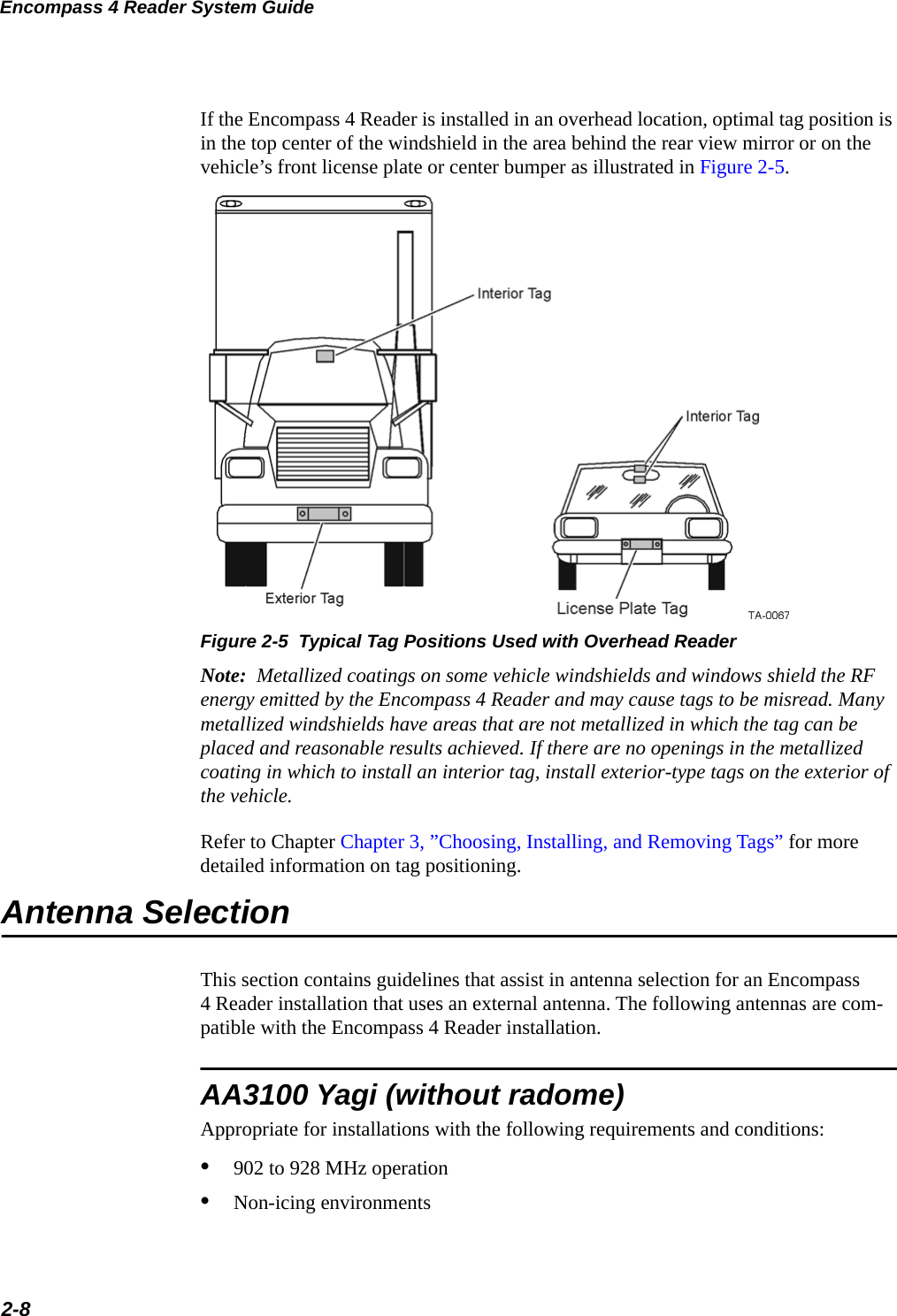 Encompass 4 Reader System Guide2-8If the Encompass 4 Reader is installed in an overhead location, optimal tag position is in the top center of the windshield in the area behind the rear view mirror or on the vehicle’s front license plate or center bumper as illustrated in Figure 2-5.Figure 2-5  Typical Tag Positions Used with Overhead ReaderNote:  Metallized coatings on some vehicle windshields and windows shield the RF energy emitted by the Encompass 4 Reader and may cause tags to be misread. Many metallized windshields have areas that are not metallized in which the tag can be placed and reasonable results achieved. If there are no openings in the metallized coating in which to install an interior tag, install exterior-type tags on the exterior of the vehicle.Refer to Chapter Chapter 3, ”Choosing, Installing, and Removing Tags” for more detailed information on tag positioning.Antenna SelectionThis section contains guidelines that assist in antenna selection for an Encompass4 Reader installation that uses an external antenna. The following antennas are com-patible with the Encompass 4 Reader installation.AA3100 Yagi (without radome)Appropriate for installations with the following requirements and conditions:•902 to 928 MHz operation•Non-icing environments