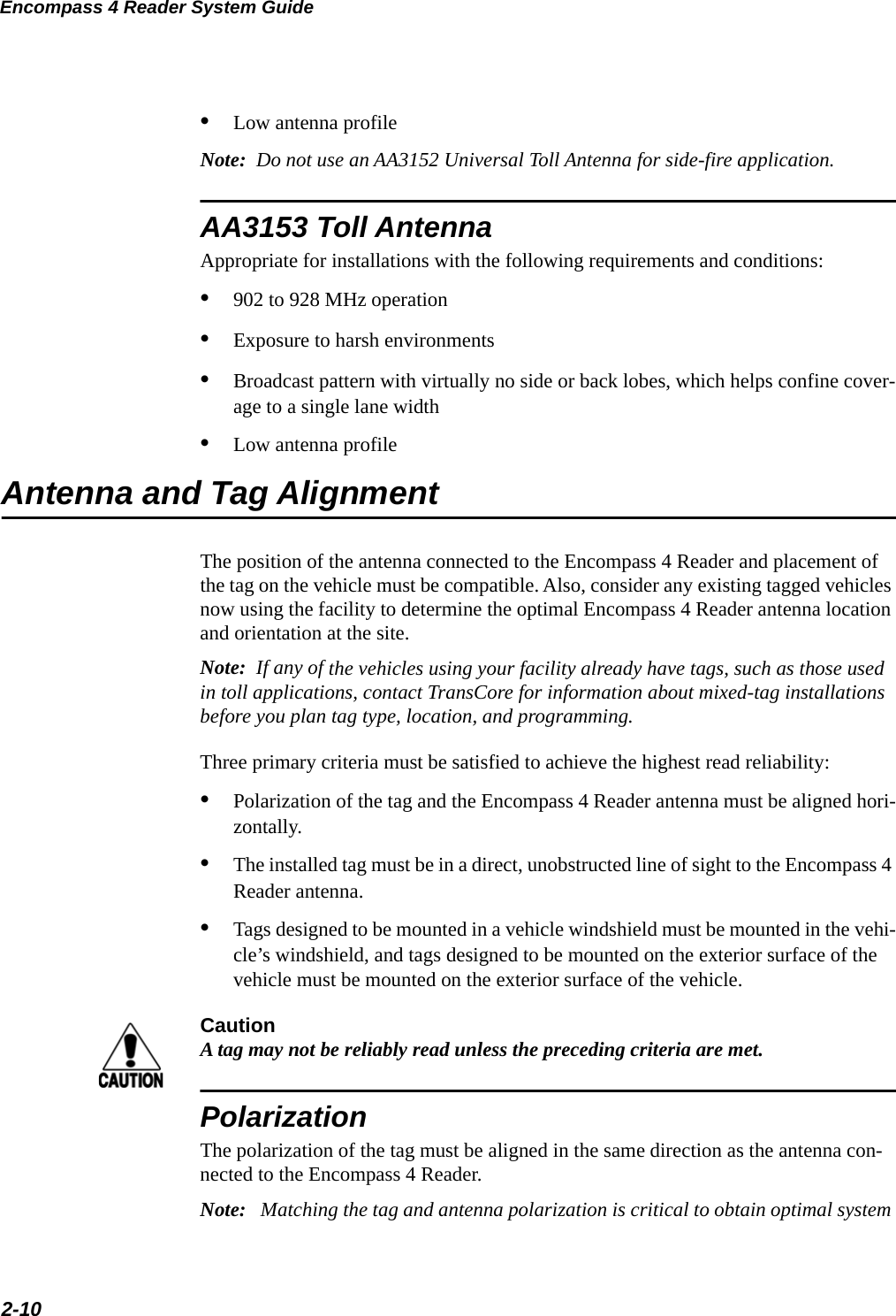 Encompass 4 Reader System Guide2-10•Low antenna profileNote:  Do not use an AA3152 Universal Toll Antenna for side-fire application.AA3153 Toll AntennaAppropriate for installations with the following requirements and conditions:•902 to 928 MHz operation•Exposure to harsh environments•Broadcast pattern with virtually no side or back lobes, which helps confine cover-age to a single lane width •Low antenna profileAntenna and Tag AlignmentThe position of the antenna connected to the Encompass 4 Reader and placement of the tag on the vehicle must be compatible. Also, consider any existing tagged vehicles now using the facility to determine the optimal Encompass 4 Reader antenna location and orientation at the site.Note:  If any of the vehicles using your facility already have tags, such as those used in toll applications, contact TransCore for information about mixed-tag installations before you plan tag type, location, and programming.Three primary criteria must be satisfied to achieve the highest read reliability:•Polarization of the tag and the Encompass 4 Reader antenna must be aligned hori-zontally.•The installed tag must be in a direct, unobstructed line of sight to the Encompass 4 Reader antenna.•Tags designed to be mounted in a vehicle windshield must be mounted in the vehi-cle’s windshield, and tags designed to be mounted on the exterior surface of the vehicle must be mounted on the exterior surface of the vehicle.CautionA tag may not be reliably read unless the preceding criteria are met.PolarizationThe polarization of the tag must be aligned in the same direction as the antenna con-nected to the Encompass 4 Reader.Note:   Matching the tag and antenna polarization is critical to obtain optimal system 
