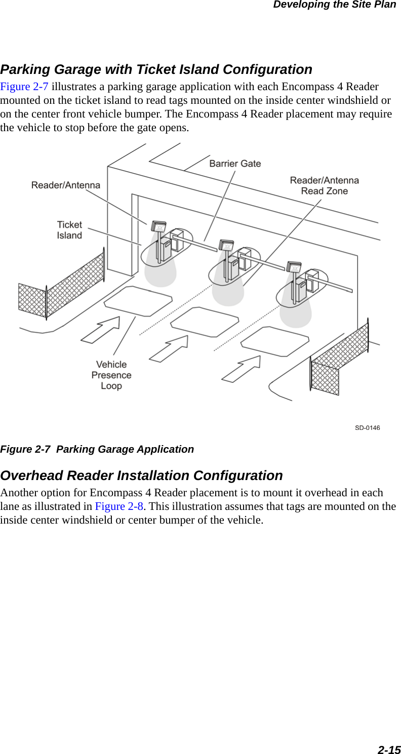 Developing the Site Plan2-15Parking Garage with Ticket Island ConfigurationFigure 2-7 illustrates a parking garage application with each Encompass 4 Reader mounted on the ticket island to read tags mounted on the inside center windshield or on the center front vehicle bumper. The Encompass 4 Reader placement may require the vehicle to stop before the gate opens.Figure 2-7  Parking Garage ApplicationOverhead Reader Installation ConfigurationAnother option for Encompass 4 Reader placement is to mount it overhead in each lane as illustrated in Figure 2-8. This illustration assumes that tags are mounted on the inside center windshield or center bumper of the vehicle.