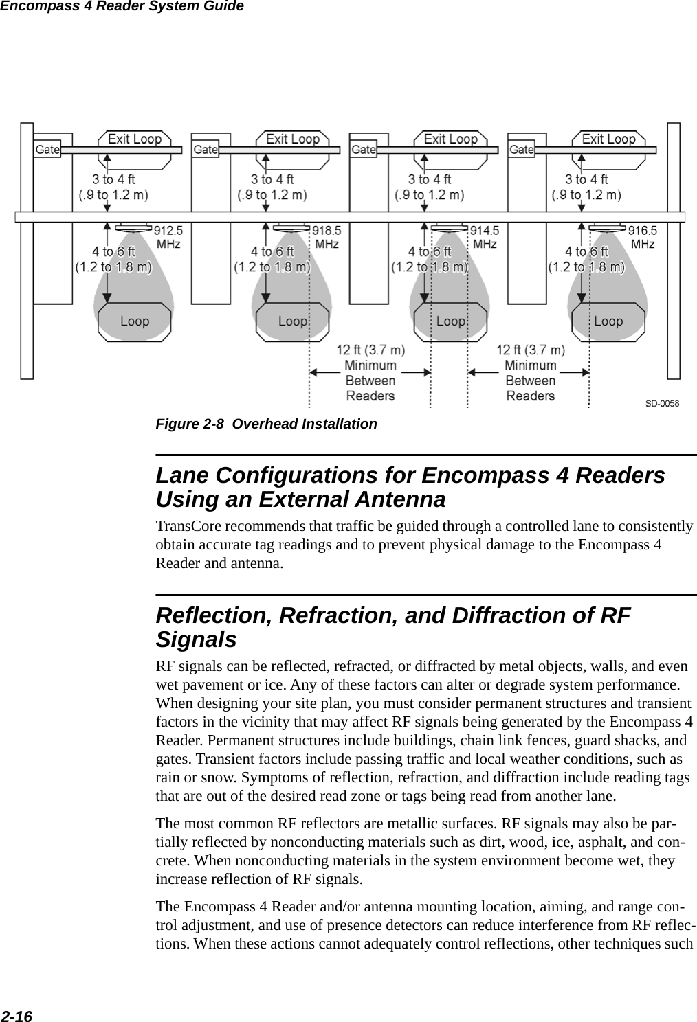 Encompass 4 Reader System Guide2-16 Figure 2-8  Overhead InstallationLane Configurations for Encompass 4 Readers Using an External AntennaTransCore recommends that traffic be guided through a controlled lane to consistently obtain accurate tag readings and to prevent physical damage to the Encompass 4 Reader and antenna.Reflection, Refraction, and Diffraction of RF SignalsRF signals can be reflected, refracted, or diffracted by metal objects, walls, and even wet pavement or ice. Any of these factors can alter or degrade system performance. When designing your site plan, you must consider permanent structures and transient factors in the vicinity that may affect RF signals being generated by the Encompass 4 Reader. Permanent structures include buildings, chain link fences, guard shacks, and gates. Transient factors include passing traffic and local weather conditions, such as rain or snow. Symptoms of reflection, refraction, and diffraction include reading tags that are out of the desired read zone or tags being read from another lane.The most common RF reflectors are metallic surfaces. RF signals may also be par-tially reflected by nonconducting materials such as dirt, wood, ice, asphalt, and con-crete. When nonconducting materials in the system environment become wet, they increase reflection of RF signals.The Encompass 4 Reader and/or antenna mounting location, aiming, and range con-trol adjustment, and use of presence detectors can reduce interference from RF reflec-tions. When these actions cannot adequately control reflections, other techniques such 