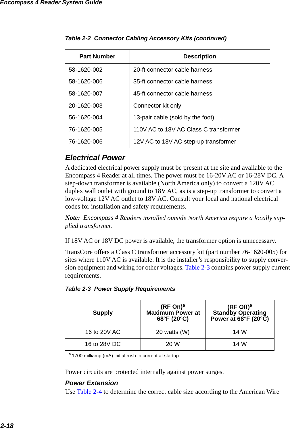 Encompass 4 Reader System Guide2-18Electrical PowerA dedicated electrical power supply must be present at the site and available to the Encompass 4 Reader at all times. The power must be 16-20V AC or 16-28V DC. A step-down transformer is available (North America only) to convert a 120V AC duplex wall outlet with ground to 18V AC, as is a step-up transformer to convert a low-voltage 12V AC outlet to 18V AC. Consult your local and national electrical codes for installation and safety requirements.Note:  Encompass 4 Readers installed outside North America require a locally sup-plied transformer. If 18V AC or 18V DC power is available, the transformer option is unnecessary.TransCore offers a Class C transformer accessory kit (part number 76-1620-005) for sites where 110V AC is available. It is the installer’s responsibility to supply conver-sion equipment and wiring for other voltages. Table 2-3 contains power supply current requirements.Table 2-3  Power Supply RequirementsSupply (RF On)a Maximum Power at 68°F (20°C)(RF Off)aStandby Operating Power at 68°F (20°C)16 to 20V AC 20 watts (W) 14 W16 to 28V DC 20 W 14 Wa 1700 milliamp (mA) initial rush-in current at startupPower circuits are protected internally against power surges. Power Extension Use Table 2-4 to determine the correct cable size according to the American Wire 58-1620-002 20-ft connector cable harness58-1620-006 35-ft connector cable harness58-1620-007 45-ft connector cable harness20-1620-003 Connector kit only56-1620-004 13-pair cable (sold by the foot)76-1620-005 110V AC to 18V AC Class C transformer76-1620-006 12V AC to 18V AC step-up transformerTable 2-2  Connector Cabling Accessory Kits (continued)Part Number Description