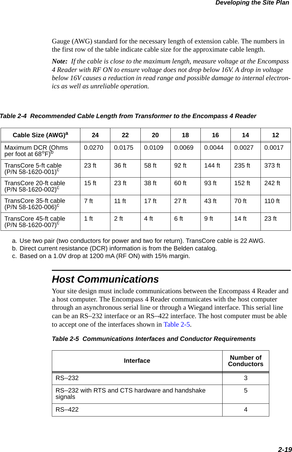 Developing the Site Plan2-19Gauge (AWG) standard for the necessary length of extension cable. The numbers in the first row of the table indicate cable size for the approximate cable length.Note:  If the cable is close to the maximum length, measure voltage at the Encompass 4 Reader with RF ON to ensure voltage does not drop below 16V. A drop in voltage below 16V causes a reduction in read range and possible damage to internal electron-ics as well as unreliable operation.Table 2-4  Recommended Cable Length from Transformer to the Encompass 4 Reader Cable Size (AWG)a24 22 20 18 16 14 12Maximum DCR (Ohms per foot at 68°F)bb. Direct current resistance (DCR) information is from the Belden catalog.0.0270 0.0175 0.0109 0.0069 0.0044 0.0027 0.0017TransCore 5-ft cable(P/N 58-1620-001)cc. Based on a 1.0V drop at 1200 mA (RF ON) with 15% margin.23 ft 36 ft 58 ft 92 ft 144 ft 235 ft 373 ftTransCore 20-ft cable(P/N 58-1620-002)c15 ft 23 ft 38 ft 60 ft 93 ft 152 ft 242 ftTransCore 35-ft cable(P/N 58-1620-006)c7 ft 11 ft 17 ft 27 ft 43 ft 70 ft 110 ftTransCore 45-ft cable(P/N 58-1620-007)c1 ft 2 ft 4 ft 6 ft 9 ft 14 ft 23 ft Host CommunicationsYour site design must include communications between the Encompass 4 Reader and a host computer. The Encompass 4 Reader communicates with the host computer through an asynchronous serial line or through a Wiegand interface. This serial line can be an RS–232 interface or an RS–422 interface. The host computer must be able to accept one of the interfaces shown in Table 2-5.a. Use two pair (two conductors for power and two for return). TransCore cable is 22 AWG.Table 2-5  Communications Interfaces and Conductor Requirements  Interface Number of ConductorsRS–232 3RS–232 with RTS and CTS hardware and handshake signals 5RS–422 4