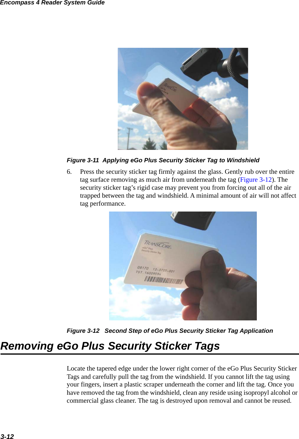 Encompass 4 Reader System Guide3-12Figure 3-11  Applying eGo Plus Security Sticker Tag to Windshield6. Press the security sticker tag firmly against the glass. Gently rub over the entire tag surface removing as much air from underneath the tag (Figure 3-12). The security sticker tag’s rigid case may prevent you from forcing out all of the air trapped between the tag and windshield. A minimal amount of air will not affect tag performance.Figure 3-12   Second Step of eGo Plus Security Sticker Tag ApplicationRemoving eGo Plus Security Sticker TagsLocate the tapered edge under the lower right corner of the eGo Plus Security Sticker Tags and carefully pull the tag from the windshield. If you cannot lift the tag using your fingers, insert a plastic scraper underneath the corner and lift the tag. Once you have removed the tag from the windshield, clean any reside using isopropyl alcohol or commercial glass cleaner. The tag is destroyed upon removal and cannot be reused.