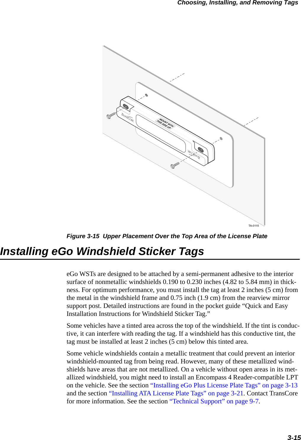 Choosing, Installing, and Removing Tags3-15Figure 3-15  Upper Placement Over the Top Area of the License PlateInstalling eGo Windshield Sticker TagseGo WSTs are designed to be attached by a semi-permanent adhesive to the interior surface of nonmetallic windshields 0.190 to 0.230 inches (4.82 to 5.84 mm) in thick-ness. For optimum performance, you must install the tag at least 2 inches (5 cm) from the metal in the windshield frame and 0.75 inch (1.9 cm) from the rearview mirror support post. Detailed instructions are found in the pocket guide “Quick and Easy Installation Instructions for Windshield Sticker Tag.”Some vehicles have a tinted area across the top of the windshield. If the tint is conduc-tive, it can interfere with reading the tag. If a windshield has this conductive tint, the tag must be installed at least 2 inches (5 cm) below this tinted area.Some vehicle windshields contain a metallic treatment that could prevent an interior windshield-mounted tag from being read. However, many of these metallized wind-shields have areas that are not metallized. On a vehicle without open areas in its met-allized windshield, you might need to install an Encompass 4 Reader-compatible LPT on the vehicle. See the section “Installing eGo Plus License Plate Tags” on page 3-13 and the section “Installing ATA License Plate Tags” on page 3-21. Contact TransCore for more information. See the section “Technical Support” on page 9-7. 