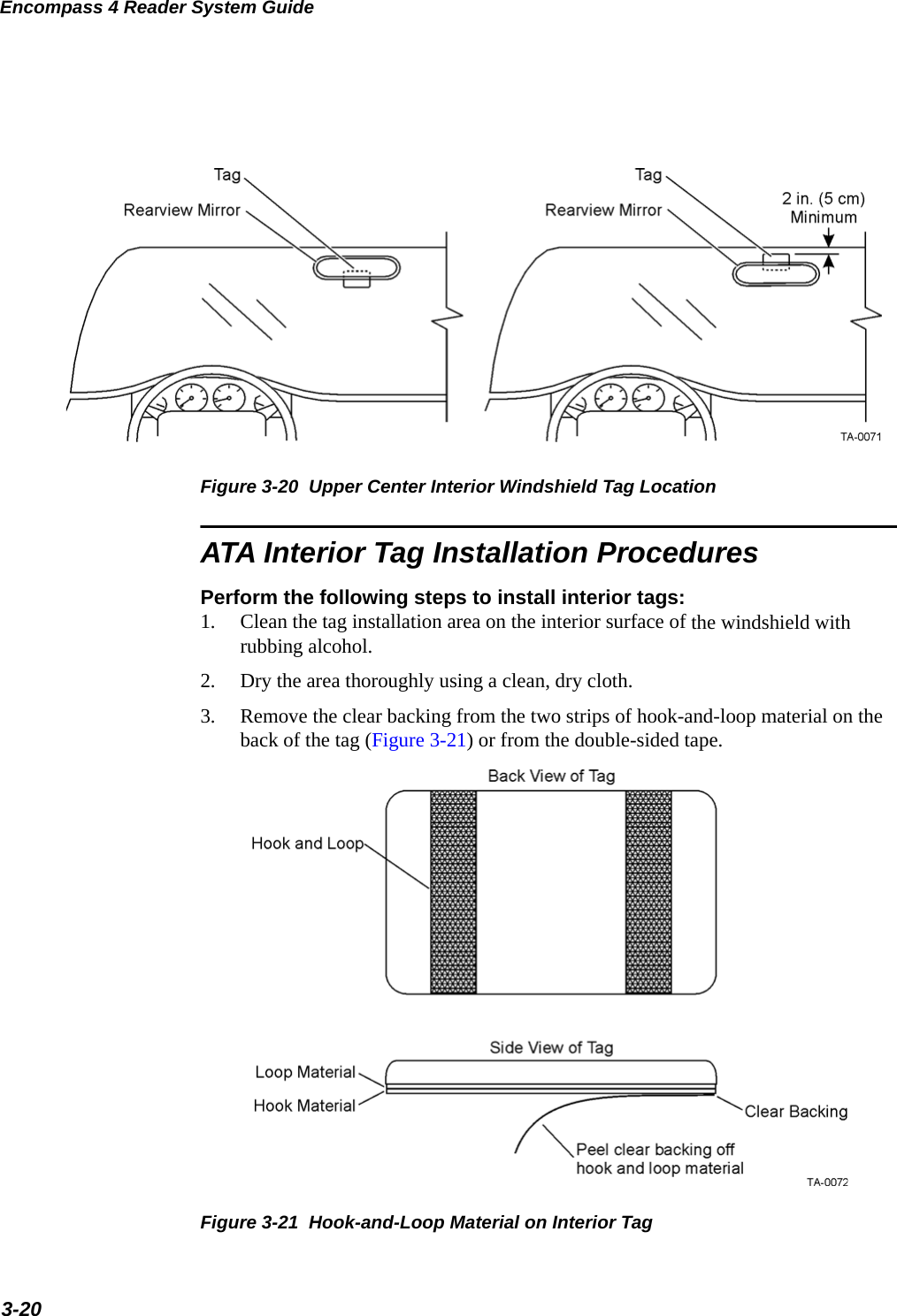 Encompass 4 Reader System Guide3-20Figure 3-20  Upper Center Interior Windshield Tag LocationATA Interior Tag Installation ProceduresPerform the following steps to install interior tags:1. Clean the tag installation area on the interior surface of the windshield with rubbing alcohol.2. Dry the area thoroughly using a clean, dry cloth.3. Remove the clear backing from the two strips of hook-and-loop material on the back of the tag (Figure 3-21) or from the double-sided tape.Figure 3-21  Hook-and-Loop Material on Interior Tag