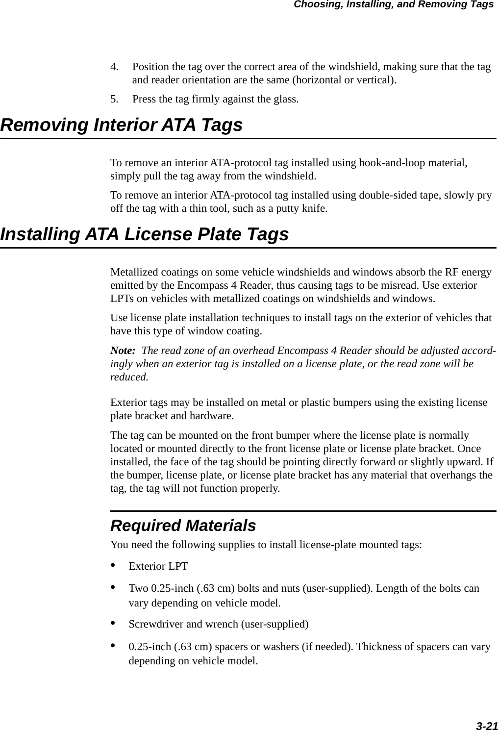 Choosing, Installing, and Removing Tags3-214. Position the tag over the correct area of the windshield, making sure that the tag and reader orientation are the same (horizontal or vertical).5. Press the tag firmly against the glass.Removing Interior ATA TagsTo remove an interior ATA-protocol tag installed using hook-and-loop material, simply pull the tag away from the windshield.To remove an interior ATA-protocol tag installed using double-sided tape, slowly pry off the tag with a thin tool, such as a putty knife.Installing ATA License Plate TagsMetallized coatings on some vehicle windshields and windows absorb the RF energy emitted by the Encompass 4 Reader, thus causing tags to be misread. Use exterior LPTs on vehicles with metallized coatings on windshields and windows.Use license plate installation techniques to install tags on the exterior of vehicles that have this type of window coating.Note:  The read zone of an overhead Encompass 4 Reader should be adjusted accord-ingly when an exterior tag is installed on a license plate, or the read zone will be reduced.Exterior tags may be installed on metal or plastic bumpers using the existing license plate bracket and hardware. The tag can be mounted on the front bumper where the license plate is normally located or mounted directly to the front license plate or license plate bracket. Once installed, the face of the tag should be pointing directly forward or slightly upward. If the bumper, license plate, or license plate bracket has any material that overhangs the tag, the tag will not function properly. Required MaterialsYou need the following supplies to install license-plate mounted tags:•Exterior LPT•Two 0.25-inch (.63 cm) bolts and nuts (user-supplied). Length of the bolts can vary depending on vehicle model. •Screwdriver and wrench (user-supplied) •0.25-inch (.63 cm) spacers or washers (if needed). Thickness of spacers can vary depending on vehicle model.