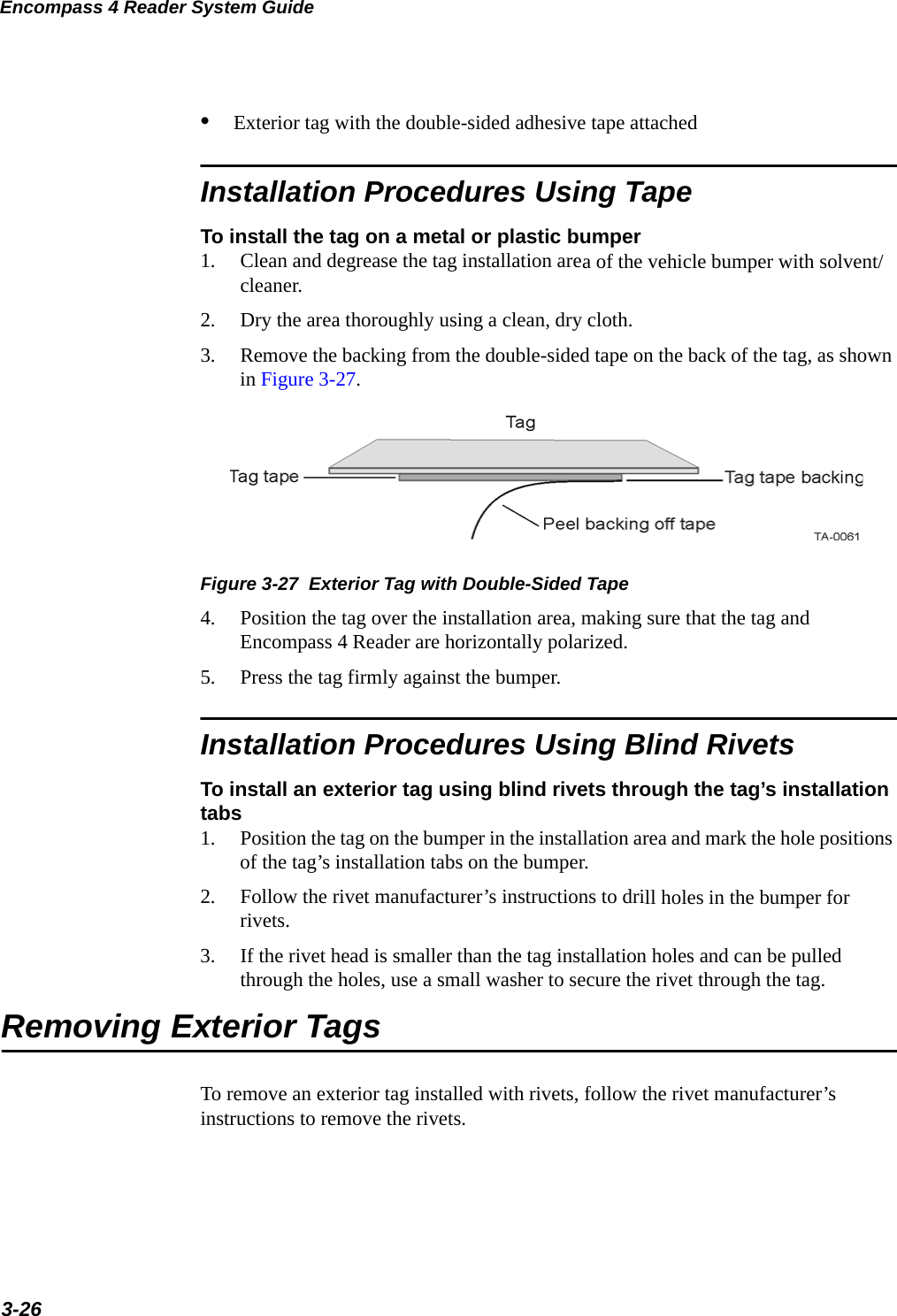 Encompass 4 Reader System Guide3-26•Exterior tag with the double-sided adhesive tape attached Installation Procedures Using TapeTo install the tag on a metal or plastic bumper1. Clean and degrease the tag installation area of the vehicle bumper with solvent/cleaner.2. Dry the area thoroughly using a clean, dry cloth.3. Remove the backing from the double-sided tape on the back of the tag, as shown in Figure 3-27. Figure 3-27  Exterior Tag with Double-Sided Tape4. Position the tag over the installation area, making sure that the tag and Encompass 4 Reader are horizontally polarized.5. Press the tag firmly against the bumper.Installation Procedures Using Blind RivetsTo install an exterior tag using blind rivets through the tag’s installation tabs1. Position the tag on the bumper in the installation area and mark the hole positions of the tag’s installation tabs on the bumper.2. Follow the rivet manufacturer’s instructions to drill holes in the bumper for rivets.3. If the rivet head is smaller than the tag installation holes and can be pulled through the holes, use a small washer to secure the rivet through the tag.Removing Exterior TagsTo remove an exterior tag installed with rivets, follow the rivet manufacturer’s instructions to remove the rivets.