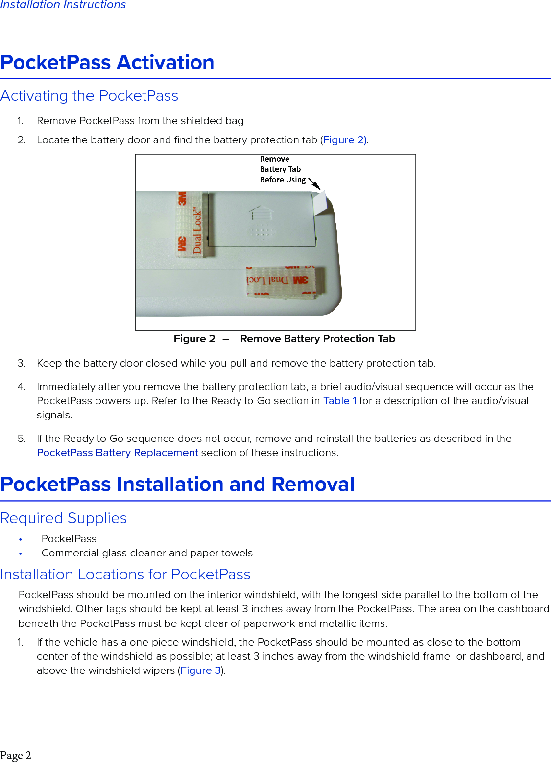 Page 2Installation InstructionsPocketPass ActivationActivating the PocketPass1.  Remove PocketPass from the shielded bag2.  Locate the battery door and ﬁnd the battery protection tab (Figure 2).3.  Keep the battery door closed while you pull and remove the battery protection tab.4.  Immediately after you remove the battery protection tab, a brief audio/visual sequence will occur as the PocketPass powers up. Refer to the Ready to Go section in Table 1 for a description of the audio/visual signals. 5.  If the Ready to Go sequence does not occur, remove and reinstall the batteries as described in the PocketPass Battery Replacement section of these instructions. PocketPass Installation and Removal Required Supplies•  PocketPass•  Commercial glass cleaner and paper towelsInstallation Locations for PocketPassPocketPass should be mounted on the interior windshield, with the longest side parallel to the bottom of the windshield. Other tags should be kept at least 3 inches away from the PocketPass. The area on the dashboard beneath the PocketPass must be kept clear of paperwork and metallic items. 1.  If the vehicle has a one-piece windshield, the PocketPass should be mounted as close to the bottom center of the windshield as possible; at least 3 inches away from the windshield frame  or dashboard, and above the windshield wipers (Figure 3). Figure 2  –    Remove Battery Protection Tab