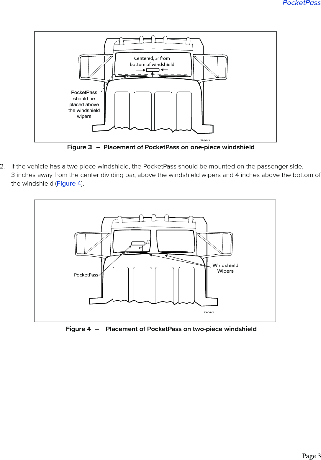 Page 3PocketPass2.  If the vehicle has a two piece windshield, the PocketPass should be mounted on the passenger side,  3 inches away from the center dividing bar, above the windshield wipers and 4 inches above the bottom of the windshield (Figure 4).PocketPass should be placed above the windshieldwipersTA-0443Centered, 3” from bottom of windshieldFigure 3  –  Placement of PocketPass on one-piece windshieldWindshieldWipersTA-0442PocketPass4”3”Figure 4  –    Placement of PocketPass on two-piece windshield