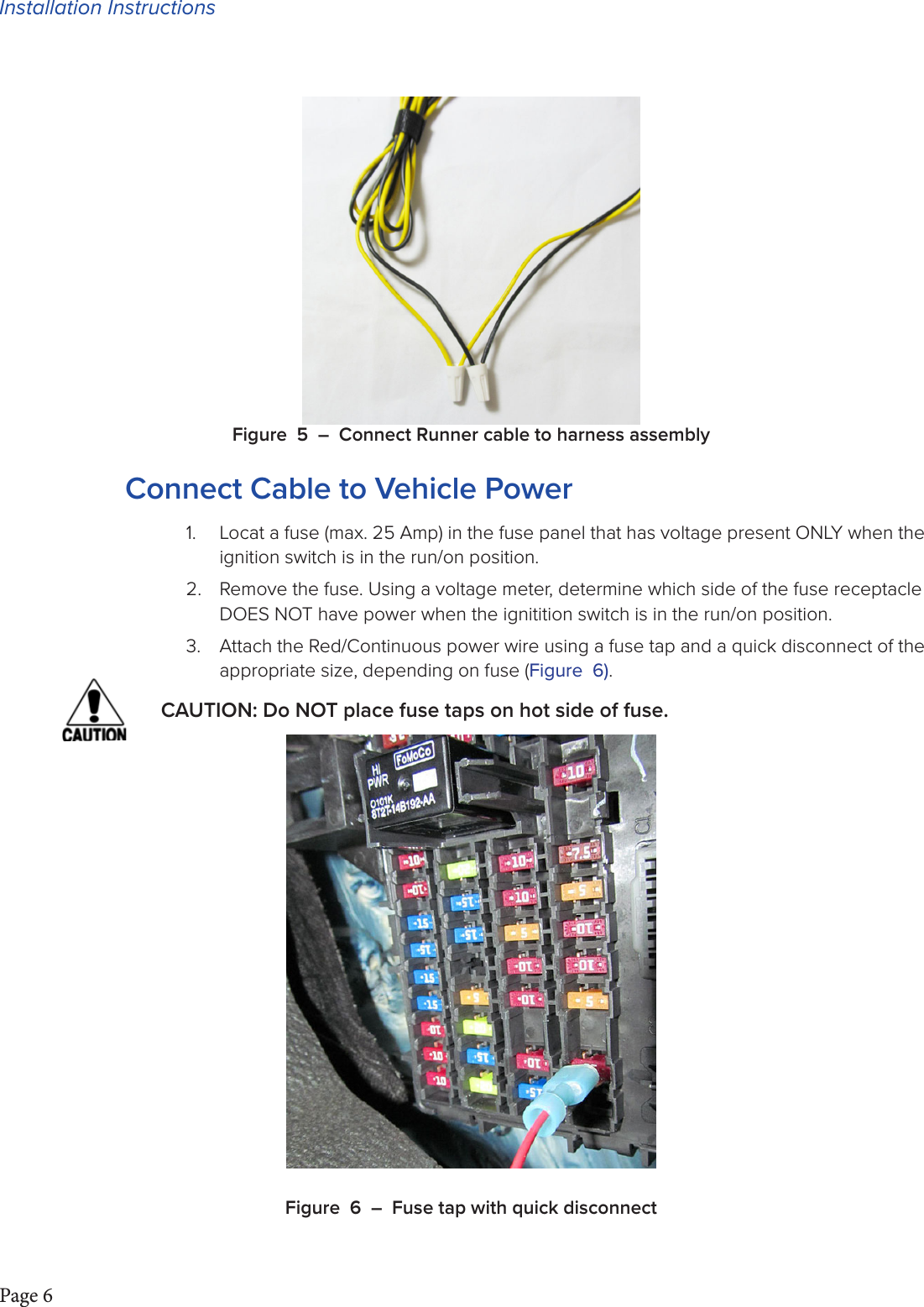 Installation InstructionsPage 6Figure 5 – Connect Runner cable to harness assemblyConnect Cable to Vehicle Power1.  Locat a fuse (max. 25 Amp) in the fuse panel that has voltage present ONLY when the ignition switch is in the run/on position.2.  Remove the fuse. Using a voltage meter, determine which side of the fuse receptacle DOES NOT have power when the ignitition switch is in the run/on position.3.  Attach the Red/Continuous power wire using a fuse tap and a quick disconnect of the appropriate size, depending on fuse (Figure 6).CAUTION: Do NOT place fuse taps on hot side of fuse.Figure 6 – Fuse tap with quick disconnect