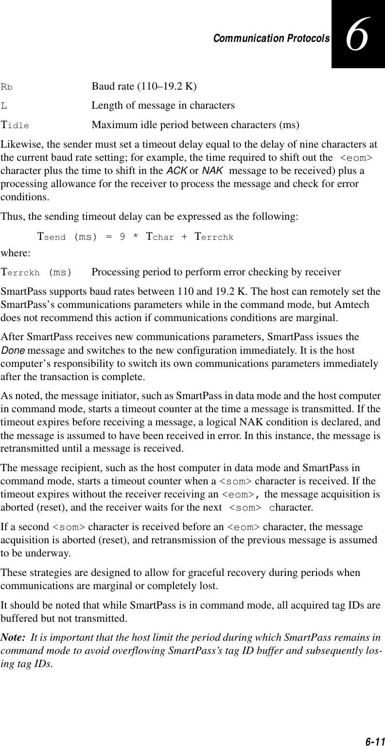 Communication Protocols6-116RbBaud rate (110–19.2 K)LLength of message in charactersΤidle Maximum idle period between characters (ms)Likewise, the sender must set a timeout delay equal to the delay of nine characters at the current baud rate setting; for example, the time required to shift out the &lt;eom&gt; character plus the time to shift in the ACK or NAK message to be received) plus a processing allowance for the receiver to process the message and check for error conditions.Thus, the sending timeout delay can be expressed as the following:Τsend (ms) = 9 * Τchar + Τerrchkwhere:Τerrckh (ms) Processing period to perform error checking by receiverSmartPass supports baud rates between 110 and 19.2 K. The host can remotely set the SmartPass’s communications parameters while in the command mode, but Amtech does not recommend this action if communications conditions are marginal.After SmartPass receives new communications parameters, SmartPass issues the Done message and switches to the new configuration immediately. It is the host computer’s responsibility to switch its own communications parameters immediately after the transaction is complete.As noted, the message initiator, such as SmartPass in data mode and the host computer in command mode, starts a timeout counter at the time a message is transmitted. If the timeout expires before receiving a message, a logical NAK condition is declared, and the message is assumed to have been received in error. In this instance, the message is retransmitted until a message is received.The message recipient, such as the host computer in data mode and SmartPass in command mode, starts a timeout counter when a &lt;som&gt; character is received. If the timeout expires without the receiver receiving an &lt;eom&gt;, the message acquisition is aborted (reset), and the receiver waits for the next &lt;som&gt; character.If a second &lt;som&gt; character is received before an &lt;eom&gt; character, the message acquisition is aborted (reset), and retransmission of the previous message is assumed to be underway.These strategies are designed to allow for graceful recovery during periods when communications are marginal or completely lost.It should be noted that while SmartPass is in command mode, all acquired tag IDs are buffered but not transmitted.Note:  It is important that the host limit the period during which SmartPass remains in command mode to avoid overflowing SmartPass’s tag ID buffer and subsequently los-ing tag IDs.