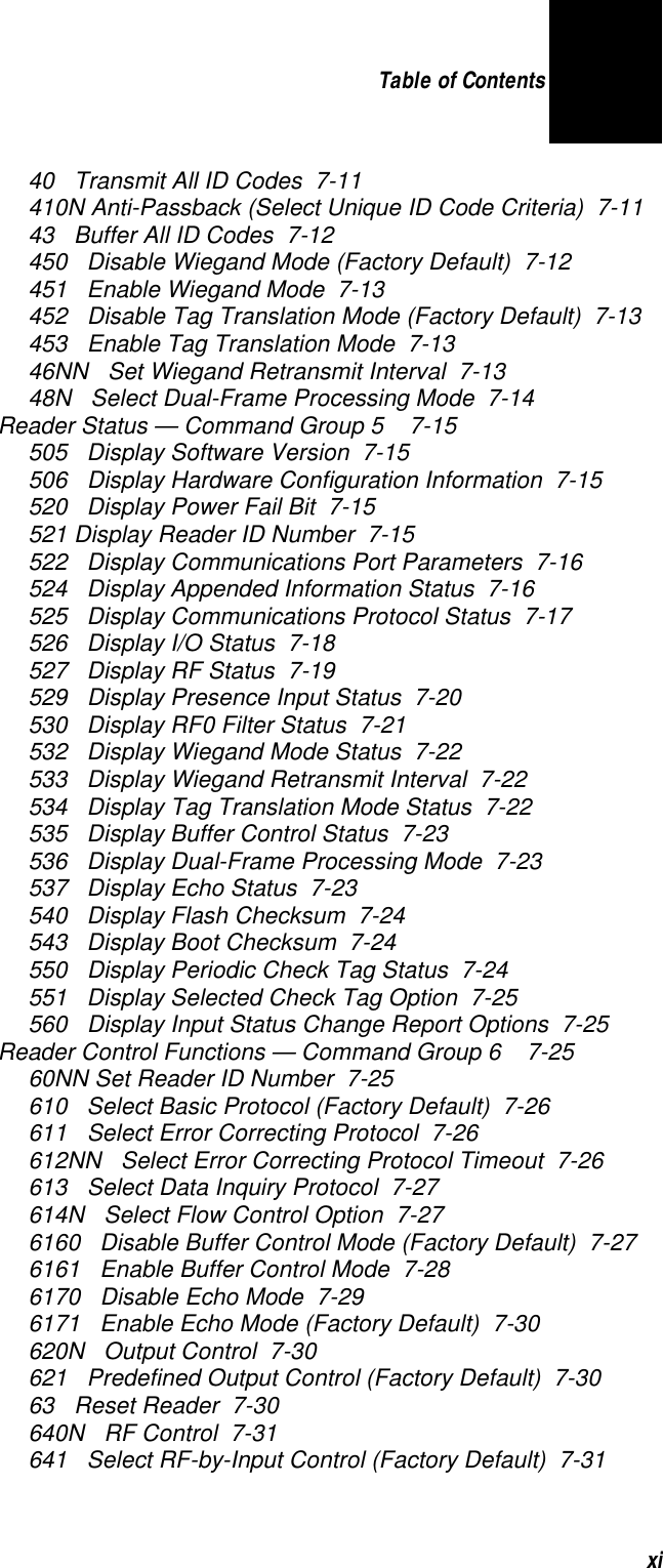 Table of Contents xi40   Transmit All ID Codes  7-11410N Anti-Passback (Select Unique ID Code Criteria)  7-1143   Buffer All ID Codes  7-12450   Disable Wiegand Mode (Factory Default)  7-12451   Enable Wiegand Mode  7-13452   Disable Tag Translation Mode (Factory Default)  7-13453   Enable Tag Translation Mode  7-1346NN   Set Wiegand Retransmit Interval  7-1348N   Select Dual-Frame Processing Mode  7-14Reader Status — Command Group 5   7-15505   Display Software Version  7-15506   Display Hardware Configuration Information  7-15520   Display Power Fail Bit  7-15521 Display Reader ID Number  7-15522   Display Communications Port Parameters  7-16524   Display Appended Information Status  7-16525   Display Communications Protocol Status  7-17526   Display I/O Status  7-18527   Display RF Status  7-19529   Display Presence Input Status  7-20530   Display RF0 Filter Status  7-21532   Display Wiegand Mode Status  7-22533   Display Wiegand Retransmit Interval  7-22534   Display Tag Translation Mode Status  7-22535   Display Buffer Control Status  7-23536   Display Dual-Frame Processing Mode  7-23537   Display Echo Status  7-23540   Display Flash Checksum  7-24543   Display Boot Checksum  7-24550   Display Periodic Check Tag Status  7-24551   Display Selected Check Tag Option  7-25560   Display Input Status Change Report Options  7-25Reader Control Functions — Command Group 6   7-2560NN Set Reader ID Number  7-25610   Select Basic Protocol (Factory Default)  7-26611   Select Error Correcting Protocol  7-26612NN   Select Error Correcting Protocol Timeout  7-26613   Select Data Inquiry Protocol  7-27614N   Select Flow Control Option  7-276160   Disable Buffer Control Mode (Factory Default)  7-276161   Enable Buffer Control Mode  7-286170   Disable Echo Mode  7-296171   Enable Echo Mode (Factory Default)  7-30620N   Output Control  7-30621   Predefined Output Control (Factory Default)  7-3063   Reset Reader  7-30640N   RF Control  7-31641   Select RF-by-Input Control (Factory Default)  7-31