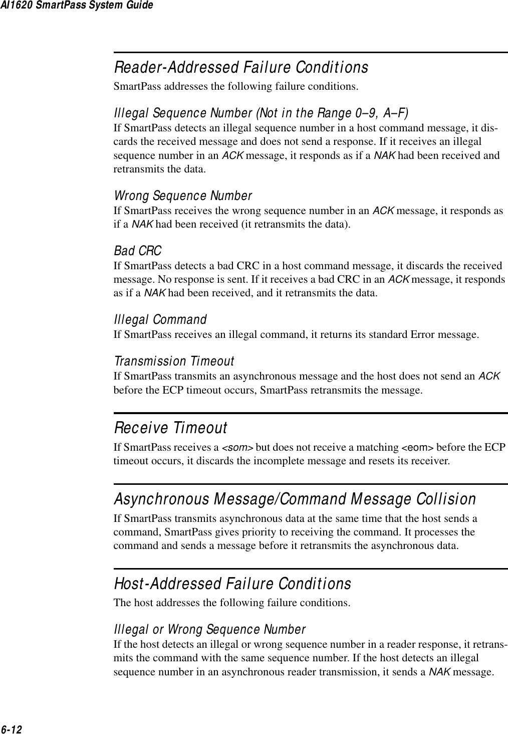 AI1620 SmartPass System Guide6-12Reader-Addressed Failure ConditionsSmartPass addresses the following failure conditions.Illegal Sequence Number (Not in the Range 0–9, A–F)If SmartPass detects an illegal sequence number in a host command message, it dis-cards the received message and does not send a response. If it receives an illegal sequence number in an ACK message, it responds as if a NAK had been received and retransmits the data.Wrong Sequence NumberIf SmartPass receives the wrong sequence number in an ACK message, it responds as if a NAK had been received (it retransmits the data).Bad CRCIf SmartPass detects a bad CRC in a host command message, it discards the received message. No response is sent. If it receives a bad CRC in an ACK message, it responds as if a NAK had been received, and it retransmits the data.Illegal CommandIf SmartPass receives an illegal command, it returns its standard Error message.Transmission TimeoutIf SmartPass transmits an asynchronous message and the host does not send an ACK before the ECP timeout occurs, SmartPass retransmits the message.Receive TimeoutIf SmartPass receives a &lt;som&gt; but does not receive a matching &lt;eom&gt; before the ECP timeout occurs, it discards the incomplete message and resets its receiver.Asynchronous Message/Command Message CollisionIf SmartPass transmits asynchronous data at the same time that the host sends a command, SmartPass gives priority to receiving the command. It processes the command and sends a message before it retransmits the asynchronous data.Host-Addressed Failure ConditionsThe host addresses the following failure conditions.Illegal or Wrong Sequence NumberIf the host detects an illegal or wrong sequence number in a reader response, it retrans-mits the command with the same sequence number. If the host detects an illegal sequence number in an asynchronous reader transmission, it sends a NAK message.