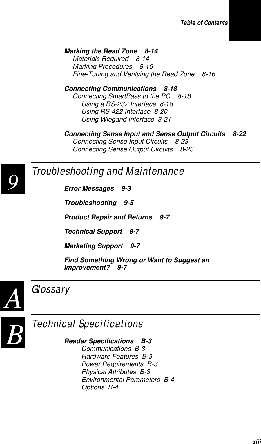 Table of Contents xiiiMarking the Read Zone   8-14Materials Required   8-14Marking Procedures   8-15Fine-Tuning and Verifying the Read Zone   8-16Connecting Communications   8-18Connecting SmartPass to the PC   8-18Using a RS-232 Interface  8-18Using RS-422 Interface  8-20Using Wiegand Interface  8-21Connecting Sense Input and Sense Output Circuits   8-22Connecting Sense Input Circuits   8-23Connecting Sense Output Circuits   8-23Troubleshooting and Maintenance  Error Messages   9-3Troubleshooting   9-5Product Repair and Returns   9-7Technical Support   9-7Marketing Support   9-7Find Something Wrong or Want to Suggest an Improvement?   9-7Glossary  Technical Specifications  Reader Specifications   B-3Communications  B-3Hardware Features  B-3Power Requirements  B-3Physical Attributes  B-3Environmental Parameters  B-4Options  B-49 A B