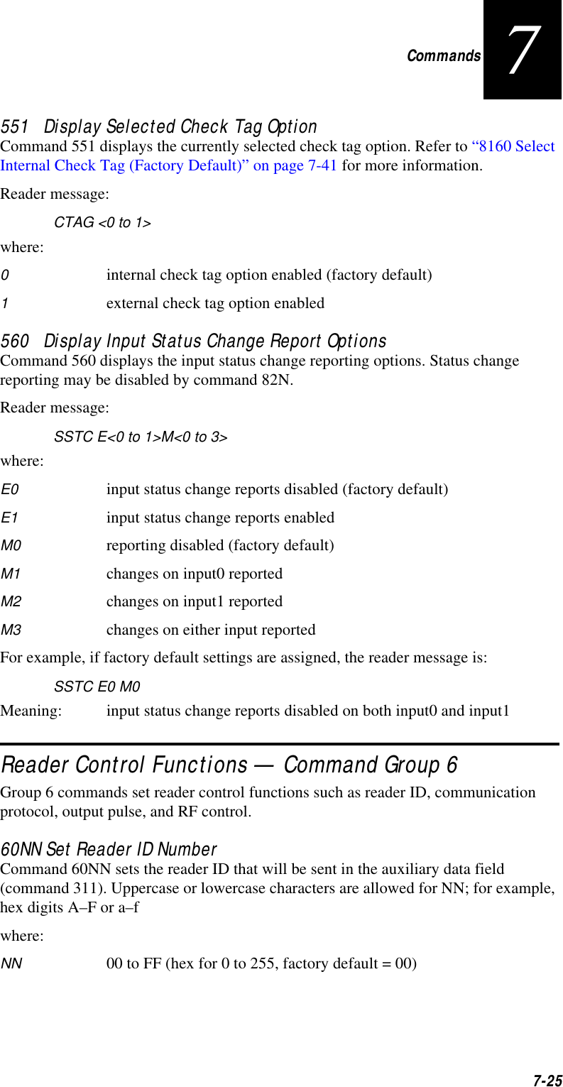 Commands7-257551   Display Selected Check Tag OptionCommand 551 displays the currently selected check tag option. Refer to “8160 Select Internal Check Tag (Factory Default)” on page 7-41 for more information.Reader message:CTAG &lt;0 to 1&gt;where:0internal check tag option enabled (factory default)1external check tag option enabled560   Display Input Status Change Report OptionsCommand 560 displays the input status change reporting options. Status change reporting may be disabled by command 82N.Reader message:SSTC E&lt;0 to 1&gt;M&lt;0 to 3&gt;where:E0 input status change reports disabled (factory default)E1 input status change reports enabledM0 reporting disabled (factory default)M1 changes on input0 reportedM2 changes on input1 reportedM3 changes on either input reportedFor example, if factory default settings are assigned, the reader message is:SSTC E0 M0Meaning: input status change reports disabled on both input0 and input1Reader Control Functions — Command Group 6Group 6 commands set reader control functions such as reader ID, communication protocol, output pulse, and RF control.60NN Set Reader ID NumberCommand 60NN sets the reader ID that will be sent in the auxiliary data field (command 311). Uppercase or lowercase characters are allowed for NN; for example, hex digits A–F or a–fwhere: NN 00 to FF (hex for 0 to 255, factory default = 00)