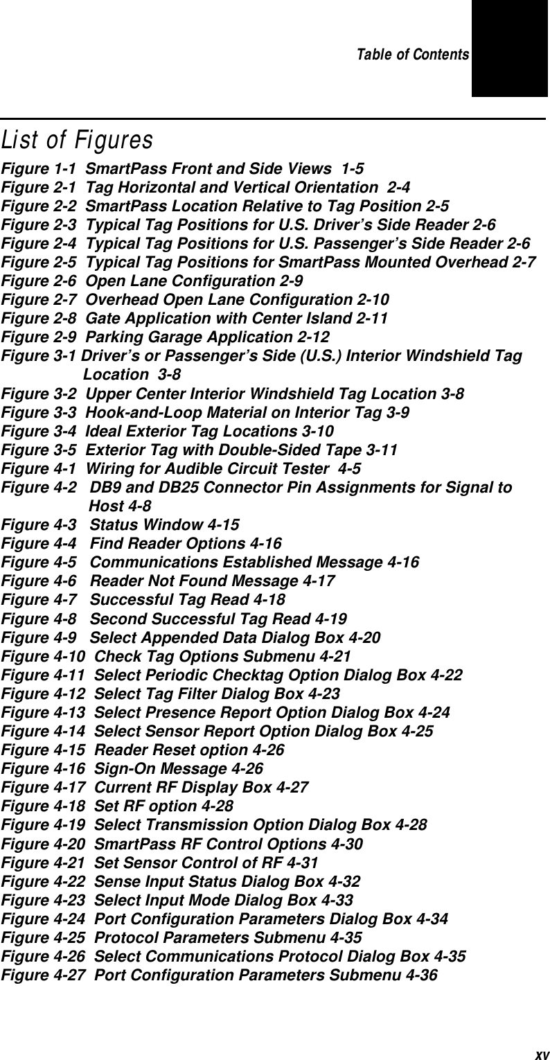 Table of Contents xvList of FiguresFigure 1-1  SmartPass Front and Side Views  1-5Figure 2-1  Tag Horizontal and Vertical Orientation  2-4Figure 2-2  SmartPass Location Relative to Tag Position 2-5Figure 2-3  Typical Tag Positions for U.S. Driver’s Side Reader 2-6Figure 2-4  Typical Tag Positions for U.S. Passenger’s Side Reader 2-6Figure 2-5  Typical Tag Positions for SmartPass Mounted Overhead 2-7Figure 2-6  Open Lane Configuration 2-9Figure 2-7  Overhead Open Lane Configuration 2-10Figure 2-8  Gate Application with Center Island 2-11Figure 2-9  Parking Garage Application 2-12Figure 3-1 Driver’s or Passenger’s Side (U.S.) Interior Windshield Tag  Location  3-8Figure 3-2  Upper Center Interior Windshield Tag Location 3-8Figure 3-3  Hook-and-Loop Material on Interior Tag 3-9Figure 3-4  Ideal Exterior Tag Locations 3-10Figure 3-5  Exterior Tag with Double-Sided Tape 3-11Figure 4-1  Wiring for Audible Circuit Tester  4-5Figure 4-2   DB9 and DB25 Connector Pin Assignments for Signal to Host 4-8Figure 4-3   Status Window 4-15Figure 4-4   Find Reader Options 4-16Figure 4-5   Communications Established Message 4-16Figure 4-6   Reader Not Found Message 4-17Figure 4-7   Successful Tag Read 4-18Figure 4-8   Second Successful Tag Read 4-19Figure 4-9   Select Appended Data Dialog Box 4-20Figure 4-10  Check Tag Options Submenu 4-21Figure 4-11  Select Periodic Checktag Option Dialog Box 4-22Figure 4-12  Select Tag Filter Dialog Box 4-23Figure 4-13  Select Presence Report Option Dialog Box 4-24Figure 4-14  Select Sensor Report Option Dialog Box 4-25Figure 4-15  Reader Reset option 4-26Figure 4-16  Sign-On Message 4-26Figure 4-17  Current RF Display Box 4-27Figure 4-18  Set RF option 4-28Figure 4-19  Select Transmission Option Dialog Box 4-28Figure 4-20  SmartPass RF Control Options 4-30Figure 4-21  Set Sensor Control of RF 4-31Figure 4-22  Sense Input Status Dialog Box 4-32Figure 4-23  Select Input Mode Dialog Box 4-33Figure 4-24  Port Configuration Parameters Dialog Box 4-34Figure 4-25  Protocol Parameters Submenu 4-35Figure 4-26  Select Communications Protocol Dialog Box 4-35Figure 4-27  Port Configuration Parameters Submenu 4-36