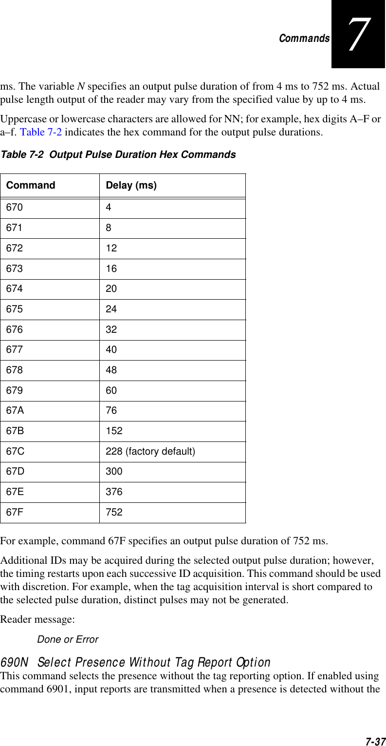 Commands7-377ms. The variable N specifies an output pulse duration of from 4 ms to 752 ms. Actual pulse length output of the reader may vary from the specified value by up to 4 ms.Uppercase or lowercase characters are allowed for NN; for example, hex digits A–F or a–f. Table 7-2 indicates the hex command for the output pulse durations. For example, command 67F specifies an output pulse duration of 752 ms.Additional IDs may be acquired during the selected output pulse duration; however, the timing restarts upon each successive ID acquisition. This command should be used with discretion. For example, when the tag acquisition interval is short compared to the selected pulse duration, distinct pulses may not be generated.Reader message:Done or Error690N   Select Presence Without Tag Report OptionThis command selects the presence without the tag reporting option. If enabled using command 6901, input reports are transmitted when a presence is detected without the Table 7-2  Output Pulse Duration Hex CommandsCommand Delay (ms)670 4 671 8672 12673 16674 20675 24676 32677 40678 48679 6067A 7667B 15267C 228 (factory default)67D 30067E 37667F 752