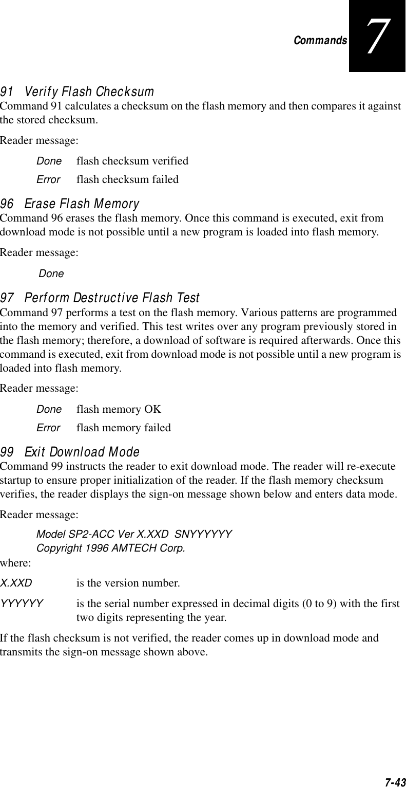 Commands7-43791   Verify Flash ChecksumCommand 91 calculates a checksum on the flash memory and then compares it against the stored checksum.Reader message:Done flash checksum verifiedError flash checksum failed96   Erase Flash MemoryCommand 96 erases the flash memory. Once this command is executed, exit from download mode is not possible until a new program is loaded into flash memory.Reader message:Done97   Perform Destructive Flash TestCommand 97 performs a test on the flash memory. Various patterns are programmed into the memory and verified. This test writes over any program previously stored in the flash memory; therefore, a download of software is required afterwards. Once this command is executed, exit from download mode is not possible until a new program is loaded into flash memory.Reader message:Done flash memory OKError flash memory failed99   Exit Download ModeCommand 99 instructs the reader to exit download mode. The reader will re-execute startup to ensure proper initialization of the reader. If the flash memory checksum verifies, the reader displays the sign-on message shown below and enters data mode.Reader message:Model SP2-ACC Ver X.XXD  SNYYYYYYCopyright 1996 AMTECH Corp.where:X.XXD is the version number.YYYYYY is the serial number expressed in decimal digits (0 to 9) with the first two digits representing the year.If the flash checksum is not verified, the reader comes up in download mode and transmits the sign-on message shown above.