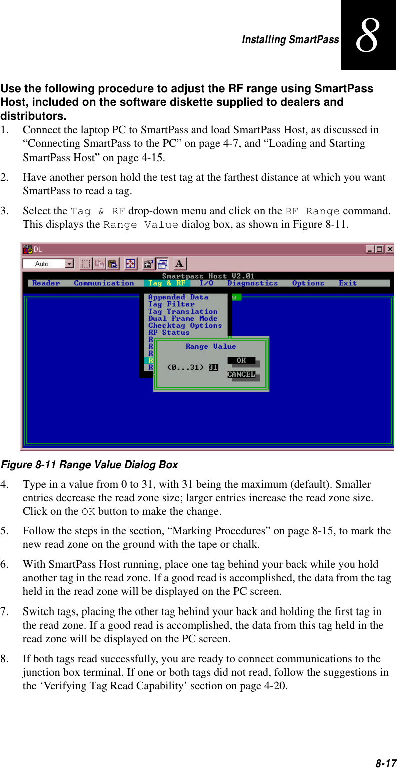 Installing SmartPass8-178Use the following procedure to adjust the RF range using SmartPass Host, included on the software diskette supplied to dealers and distributors.1. Connect the laptop PC to SmartPass and load SmartPass Host, as discussed in “Connecting SmartPass to the PC” on page 4-7, and “Loading and Starting SmartPass Host” on page 4-15.2. Have another person hold the test tag at the farthest distance at which you want SmartPass to read a tag. 3. Select the Tag &amp; RF drop-down menu and click on the RF Range command. This displays the Range Value dialog box, as shown in Figure 8-11.    Figure 8-11 Range Value Dialog Box4. Type in a value from 0 to 31, with 31 being the maximum (default). Smaller entries decrease the read zone size; larger entries increase the read zone size. Click on the OK button to make the change. 5. Follow the steps in the section, “Marking Procedures” on page 8-15, to mark the new read zone on the ground with the tape or chalk. 6. With SmartPass Host running, place one tag behind your back while you hold another tag in the read zone. If a good read is accomplished, the data from the tag held in the read zone will be displayed on the PC screen.7. Switch tags, placing the other tag behind your back and holding the first tag in the read zone. If a good read is accomplished, the data from this tag held in the read zone will be displayed on the PC screen.8. If both tags read successfully, you are ready to connect communications to the junction box terminal. If one or both tags did not read, follow the suggestions in the ‘Verifying Tag Read Capability’ section on page 4-20.