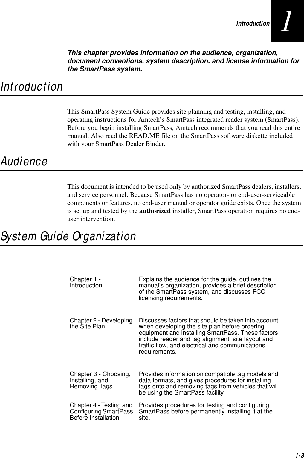 Introduction1-31This chapter provides information on the audience, organization, document conventions, system description, and license information for the SmartPass system.IntroductionThis SmartPass System Guide provides site planning and testing, installing, and operating instructions for Amtech’s SmartPass integrated reader system (SmartPass). Before you begin installing SmartPass, Amtech recommends that you read this entire manual. Also read the READ.ME file on the SmartPass software diskette included with your SmartPass Dealer Binder.AudienceThis document is intended to be used only by authorized SmartPass dealers, installers, and service personnel. Because SmartPass has no operator- or end-user-serviceable components or features, no end-user manual or operator guide exists. Once the system is set up and tested by the authorized installer, SmartPass operation requires no end-user intervention.System Guide OrganizationChapter 1 - Introduction Explains the audience for the guide, outlines the manual’s organization, provides a brief description of the SmartPass system, and discusses FCC licensing requirements.Chapter 2 - Developing the Site Plan Discusses factors that should be taken into account when developing the site plan before ordering equipment and installing SmartPass. These factors include reader and tag alignment, site layout and traffic flow, and electrical and communications requirements.Chapter 3 - Choosing, Installing, and Removing TagsProvides information on compatible tag models and data formats, and gives procedures for installing tags onto and removing tags from vehicles that will be using the SmartPass facility.Chapter 4 - Testing and Configuring SmartPass Before InstallationProvides procedures for testing and configuring SmartPass before permanently installing it at the site.