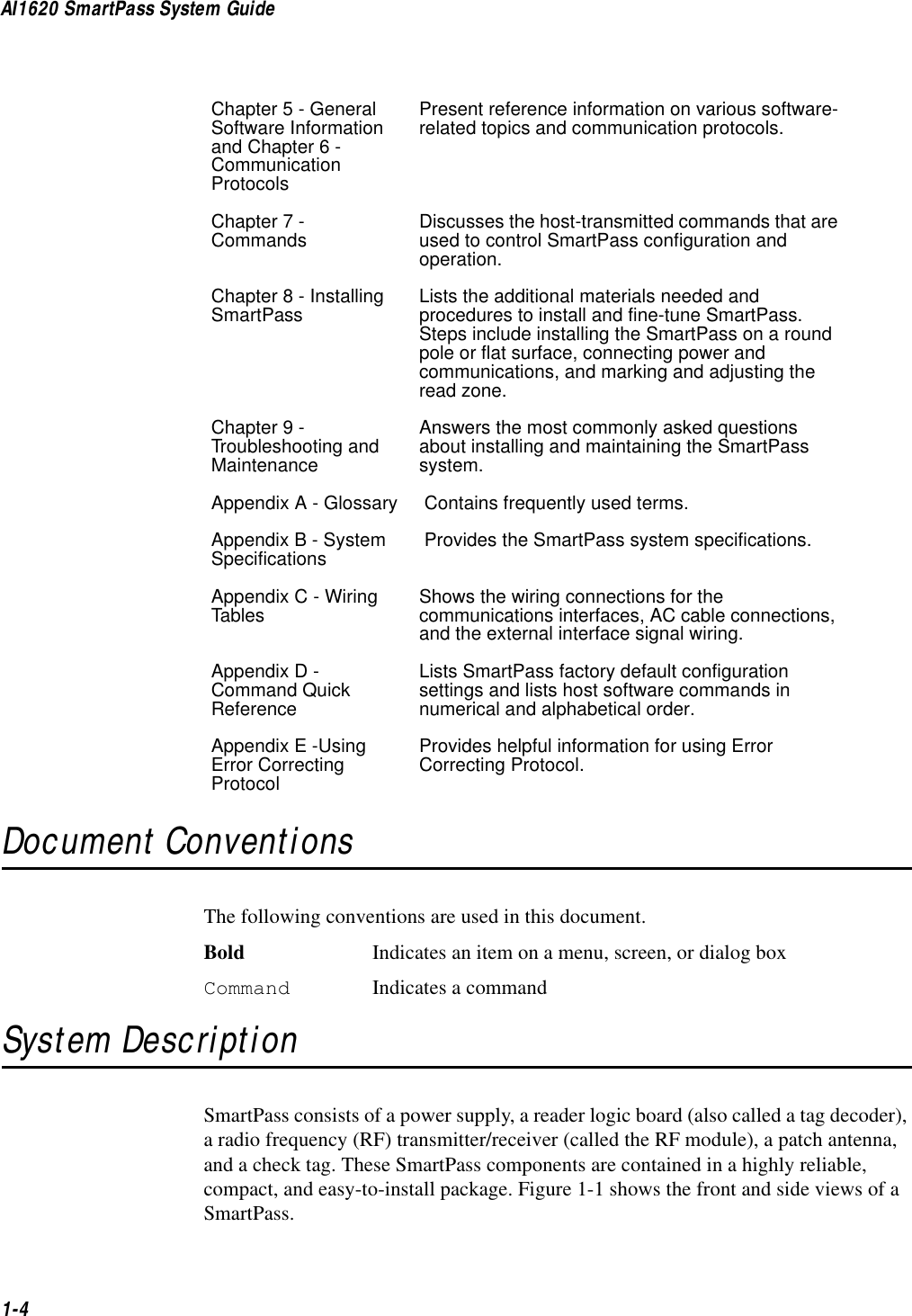 AI1620 SmartPass System Guide1-4Document ConventionsThe following conventions are used in this document.Bold Indicates an item on a menu, screen, or dialog boxCommand Indicates a commandSystem DescriptionSmartPass consists of a power supply, a reader logic board (also called a tag decoder), a radio frequency (RF) transmitter/receiver (called the RF module), a patch antenna, and a check tag. These SmartPass components are contained in a highly reliable, compact, and easy-to-install package. Figure 1-1 shows the front and side views of a SmartPass.Chapter 5 - General Software Information and Chapter 6 - Communication ProtocolsPresent reference information on various software-related topics and communication protocols.Chapter 7 - Commands Discusses the host-transmitted commands that are used to control SmartPass configuration and operation.Chapter 8 - Installing SmartPass Lists the additional materials needed and procedures to install and fine-tune SmartPass. Steps include installing the SmartPass on a round pole or flat surface, connecting power and communications, and marking and adjusting the read zone.Chapter 9 - Troubleshooting and MaintenanceAnswers the most commonly asked questions about installing and maintaining the SmartPass system.Appendix A - Glossary  Contains frequently used terms.Appendix B - System Specifications  Provides the SmartPass system specifications.Appendix C - Wiring Tables Shows the wiring connections for the communications interfaces, AC cable connections, and the external interface signal wiring.Appendix D - Command Quick ReferenceLists SmartPass factory default configuration settings and lists host software commands in numerical and alphabetical order.Appendix E -Using Error Correcting ProtocolProvides helpful information for using Error Correcting Protocol.