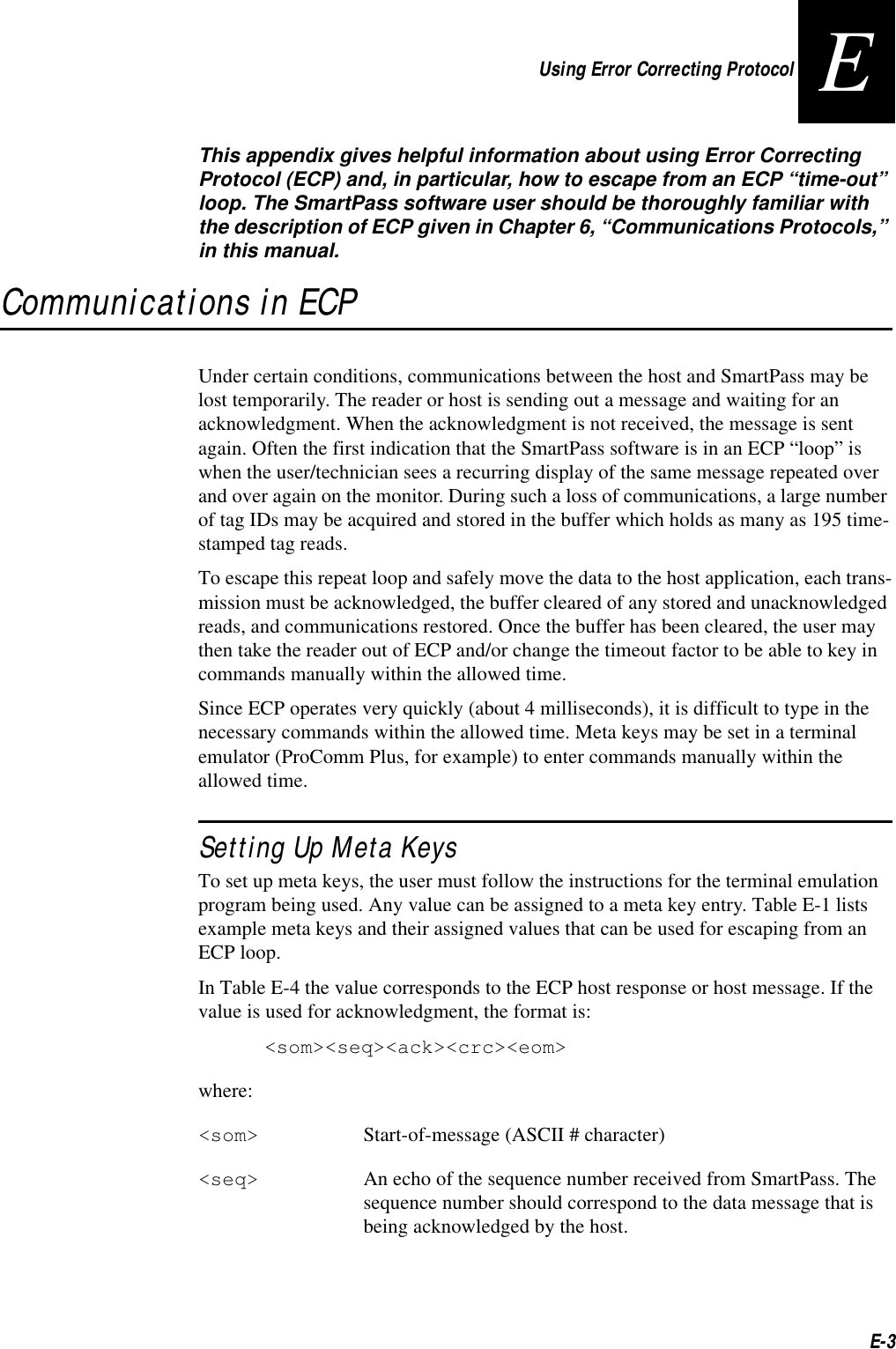 Using Error Correcting ProtocolE-3EThis appendix gives helpful information about using Error Correcting Protocol (ECP) and, in particular, how to escape from an ECP “time-out” loop. The SmartPass software user should be thoroughly familiar with the description of ECP given in Chapter 6, “Communications Protocols,” in this manual.Communications in ECPUnder certain conditions, communications between the host and SmartPass may be lost temporarily. The reader or host is sending out a message and waiting for an acknowledgment. When the acknowledgment is not received, the message is sent again. Often the first indication that the SmartPass software is in an ECP “loop” is when the user/technician sees a recurring display of the same message repeated over and over again on the monitor. During such a loss of communications, a large number of tag IDs may be acquired and stored in the buffer which holds as many as 195 time-stamped tag reads. To escape this repeat loop and safely move the data to the host application, each trans-mission must be acknowledged, the buffer cleared of any stored and unacknowledged reads, and communications restored. Once the buffer has been cleared, the user may then take the reader out of ECP and/or change the timeout factor to be able to key in commands manually within the allowed time. Since ECP operates very quickly (about 4 milliseconds), it is difficult to type in the necessary commands within the allowed time. Meta keys may be set in a terminal emulator (ProComm Plus, for example) to enter commands manually within the allowed time.Setting Up Meta KeysTo set up meta keys, the user must follow the instructions for the terminal emulation program being used. Any value can be assigned to a meta key entry. Table E-1 lists example meta keys and their assigned values that can be used for escaping from an ECP loop.In Table E-4 the value corresponds to the ECP host response or host message. If the value is used for acknowledgment, the format is:&lt;som&gt;&lt;seq&gt;&lt;ack&gt;&lt;crc&gt;&lt;eom&gt;where:&lt;som&gt; Start-of-message (ASCII # character)&lt;seq&gt; An echo of the sequence number received from SmartPass. The sequence number should correspond to the data message that is being acknowledged by the host.