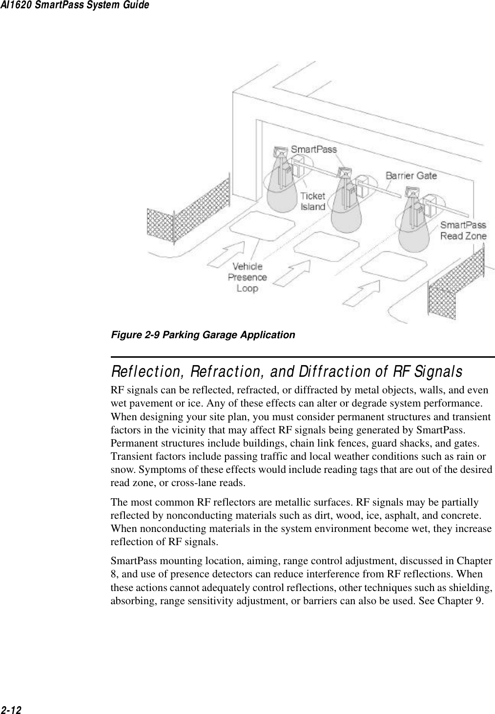 AI1620 SmartPass System Guide2-12Figure 2-9 Parking Garage ApplicationReflection, Refraction, and Diffraction of RF SignalsRF signals can be reflected, refracted, or diffracted by metal objects, walls, and even wet pavement or ice. Any of these effects can alter or degrade system performance. When designing your site plan, you must consider permanent structures and transient factors in the vicinity that may affect RF signals being generated by SmartPass. Permanent structures include buildings, chain link fences, guard shacks, and gates. Transient factors include passing traffic and local weather conditions such as rain or snow. Symptoms of these effects would include reading tags that are out of the desired read zone, or cross-lane reads.The most common RF reflectors are metallic surfaces. RF signals may be partially reflected by nonconducting materials such as dirt, wood, ice, asphalt, and concrete. When nonconducting materials in the system environment become wet, they increase reflection of RF signals.SmartPass mounting location, aiming, range control adjustment, discussed in Chapter 8, and use of presence detectors can reduce interference from RF reflections. When these actions cannot adequately control reflections, other techniques such as shielding, absorbing, range sensitivity adjustment, or barriers can also be used. See Chapter 9.