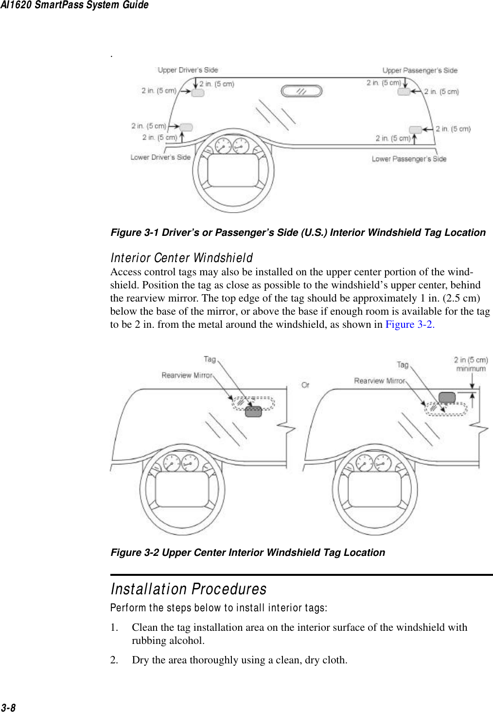 AI1620 SmartPass System Guide3-8.Figure 3-1 Driver’s or Passenger’s Side (U.S.) Interior Windshield Tag LocationInterior Center WindshieldAccess control tags may also be installed on the upper center portion of the wind-shield. Position the tag as close as possible to the windshield’s upper center, behind the rearview mirror. The top edge of the tag should be approximately 1 in. (2.5 cm) below the base of the mirror, or above the base if enough room is available for the tag to be 2 in. from the metal around the windshield, as shown in Figure 3-2.Figure 3-2 Upper Center Interior Windshield Tag LocationInstallation ProceduresPerform the steps below to install interior tags:1. Clean the tag installation area on the interior surface of the windshield with rubbing alcohol.2. Dry the area thoroughly using a clean, dry cloth.