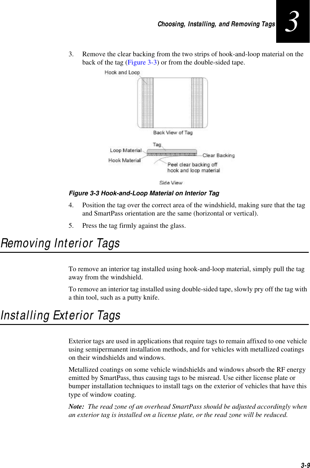 Choosing, Installing, and Removing Tags3-933. Remove the clear backing from the two strips of hook-and-loop material on the back of the tag (Figure 3-3) or from the double-sided tape.Figure 3-3 Hook-and-Loop Material on Interior Tag4. Position the tag over the correct area of the windshield, making sure that the tag and SmartPass orientation are the same (horizontal or vertical).5. Press the tag firmly against the glass.Removing Interior TagsTo remove an interior tag installed using hook-and-loop material, simply pull the tag away from the windshield.To remove an interior tag installed using double-sided tape, slowly pry off the tag with a thin tool, such as a putty knife.Installing Exterior TagsExterior tags are used in applications that require tags to remain affixed to one vehicle using semipermanent installation methods, and for vehicles with metallized coatings on their windshields and windows.Metallized coatings on some vehicle windshields and windows absorb the RF energy emitted by SmartPass, thus causing tags to be misread. Use either license plate or bumper installation techniques to install tags on the exterior of vehicles that have this type of window coating.Note:  The read zone of an overhead SmartPass should be adjusted accordingly when an exterior tag is installed on a license plate, or the read zone will be reduced. 