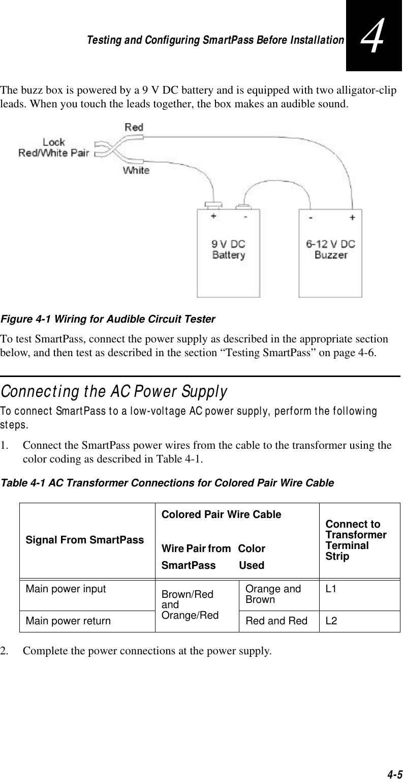 Testing and Configuring SmartPass Before Installation4-54The buzz box is powered by a 9 V DC battery and is equipped with two alligator-clip leads. When you touch the leads together, the box makes an audible sound. Figure 4-1 Wiring for Audible Circuit TesterTo test SmartPass, connect the power supply as described in the appropriate section below, and then test as described in the section “Testing SmartPass” on page 4-6.Connecting the AC Power SupplyTo connect SmartPass to a low-voltage AC power supply, perform the following steps. 1. Connect the SmartPass power wires from the cable to the transformer using the color coding as described in Table 4-1.2. Complete the power connections at the power supply.Table 4-1 AC Transformer Connections for Colored Pair Wire CableSignal From SmartPassColored Pair Wire CableWire Pair from  Color SmartPass  UsedConnect to Transformer Terminal StripMain power input Brown/Red and Orange/RedOrange and Brown L1Main power return Red and Red L2