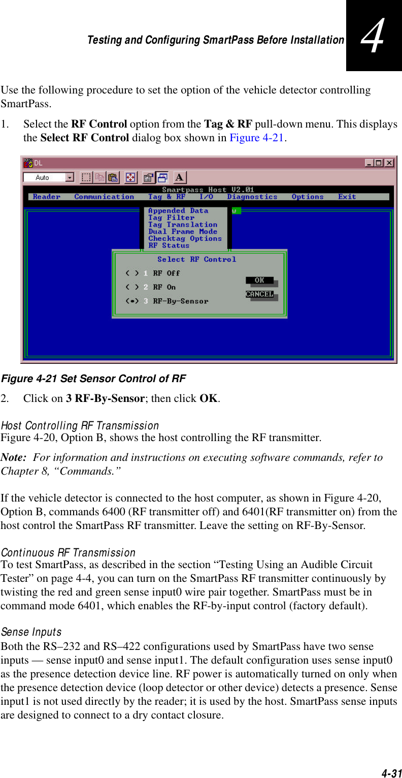 Testing and Configuring SmartPass Before Installation4-314Use the following procedure to set the option of the vehicle detector controlling SmartPass.1. Select the RF Control option from the Tag &amp; RF pull-down menu. This displays the Select RF Control dialog box shown in Figure 4-21. Figure 4-21 Set Sensor Control of RF2. Click on 3 RF-By-Sensor; then click OK.Host Controlling RF TransmissionFigure 4-20, Option B, shows the host controlling the RF transmitter. Note:  For information and instructions on executing software commands, refer to Chapter 8, “Commands.”If the vehicle detector is connected to the host computer, as shown in Figure 4-20, Option B, commands 6400 (RF transmitter off) and 6401(RF transmitter on) from the host control the SmartPass RF transmitter. Leave the setting on RF-By-Sensor. Continuous RF TransmissionTo test SmartPass, as described in the section “Testing Using an Audible Circuit Tester” on page 4-4, you can turn on the SmartPass RF transmitter continuously by twisting the red and green sense input0 wire pair together. SmartPass must be in command mode 6401, which enables the RF-by-input control (factory default). Sense InputsBoth the RS–232 and RS–422 configurations used by SmartPass have two sense inputs — sense input0 and sense input1. The default configuration uses sense input0 as the presence detection device line. RF power is automatically turned on only when the presence detection device (loop detector or other device) detects a presence. Sense input1 is not used directly by the reader; it is used by the host. SmartPass sense inputs are designed to connect to a dry contact closure. 