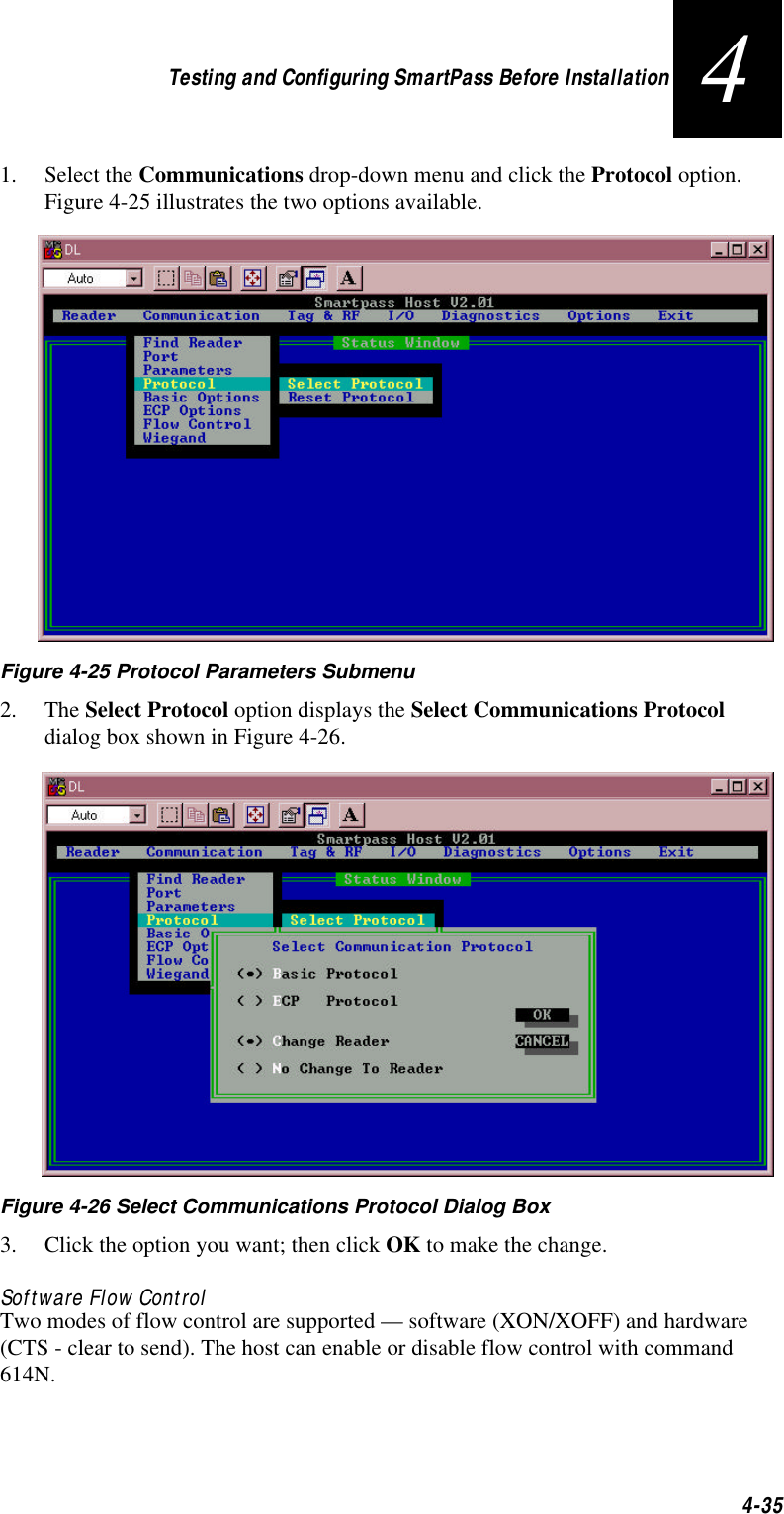 Testing and Configuring SmartPass Before Installation4-3541. Select the Communications drop-down menu and click the Protocol option. Figure 4-25 illustrates the two options available.    Figure 4-25 Protocol Parameters Submenu 2. The Select Protocol option displays the Select Communications Protocol dialog box shown in Figure 4-26. Figure 4-26 Select Communications Protocol Dialog Box3. Click the option you want; then click OK to make the change. Software Flow ControlTwo modes of flow control are supported — software (XON/XOFF) and hardware (CTS - clear to send). The host can enable or disable flow control with command 614N.