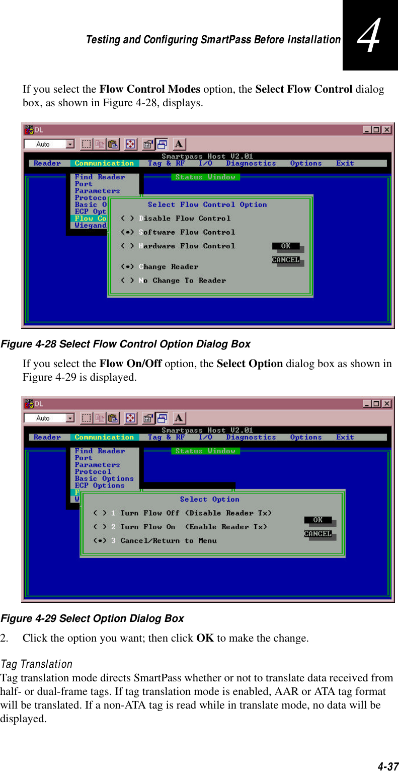 Testing and Configuring SmartPass Before Installation4-374If you select the Flow Control Modes option, the Select Flow Control dialog box, as shown in Figure 4-28, displays.Figure 4-28 Select Flow Control Option Dialog BoxIf you select the Flow On/Off option, the Select Option dialog box as shown in Figure 4-29 is displayed.Figure 4-29 Select Option Dialog Box2. Click the option you want; then click OK to make the change.Tag TranslationTag translation mode directs SmartPass whether or not to translate data received from half- or dual-frame tags. If tag translation mode is enabled, AAR or ATA tag format will be translated. If a non-ATA tag is read while in translate mode, no data will be displayed.