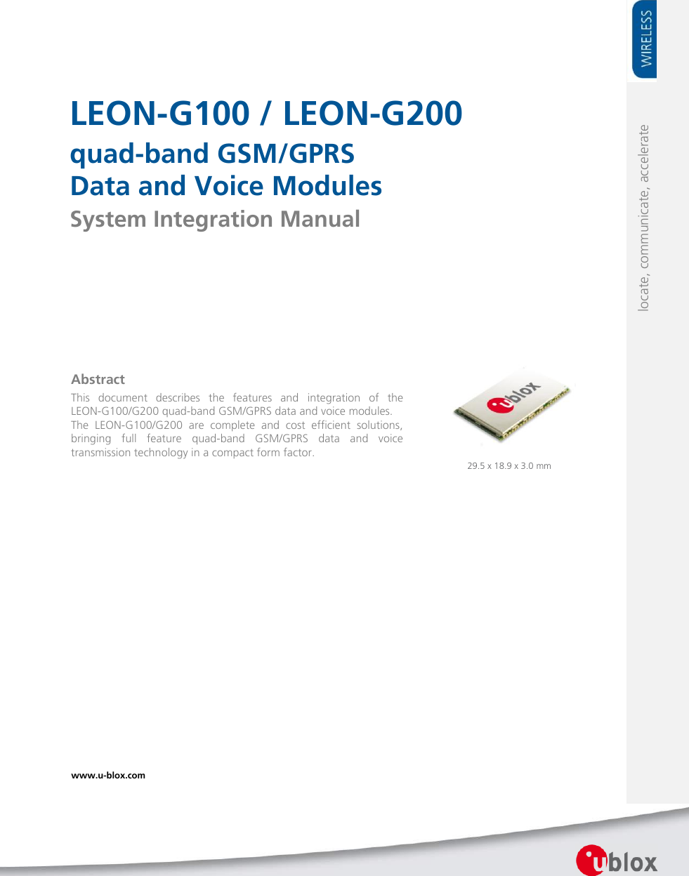     LEON-G100 / LEON-G200 quad-band GSM/GPRS Data and Voice Modules System Integration Manual            29.5 x 18.9 x 3.0 mm www.u-blox.com   locate, communicate, accelerate Abstract This  document  describes  the  features  and  integration  of  the LEON-G100/G200 quad-band GSM/GPRS data and voice modules. The  LEON-G100/G200  are  complete  and  cost  efficient  solutions, bringing  full  feature  quad-band  GSM/GPRS  data  and  voice transmission technology in a compact form factor.  