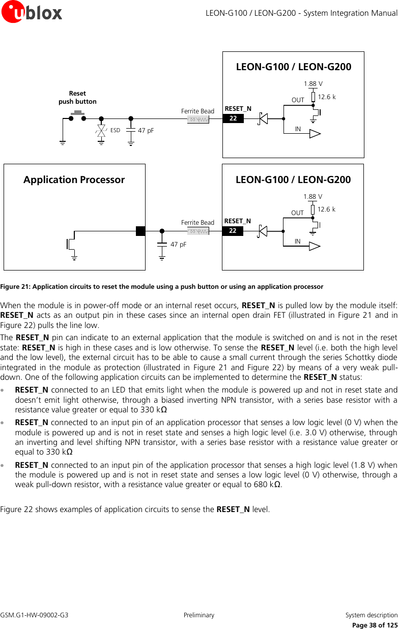     LEON-G100 / LEON-G200 - System Integration Manual GSM.G1-HW-09002-G3  Preliminary  System description      Page 38 of 125 Reset           push button OUTINLEON-G100 / LEON-G20012.6 k1.88 V22RESET_NOUTINLEON-G100 / LEON-G20012.6 k1.88 V22RESET_NApplication ProcessorESDFerrite BeadFerrite Bead47 pF47 pF Figure 21: Application circuits to reset the module using a push button or using an application processor When the module is in power-off mode or an internal reset occurs, RESET_N is pulled low by the module itself: RESET_N acts as an output  pin in these cases since  an internal open  drain FET (illustrated in  Figure 21 and in Figure 22) pulls the line low. The RESET_N pin can indicate to an external application that the module is switched on and is not in the reset state: RESET_N is high in these cases and is low otherwise. To sense the RESET_N level (i.e. both the high level and the low level), the external circuit has to be able to cause a small current through the series Schottky diode integrated  in the module as  protection (illustrated in  Figure  21 and Figure 22)  by means of  a very  weak pull-down. One of the following application circuits can be implemented to determine the RESET_N status:  RESET_N connected to an LED that emits light when the module is powered up and not in reset state and doesn’t  emit light  otherwise,  through a  biased  inverting NPN  transistor,  with a  series  base  resistor with a resistance value greater or equal to 330 kΩ  RESET_N connected to an input pin of an application processor that senses a low logic level (0 V) when the module is powered up and is not in reset state and senses a high logic level (i.e. 3.0 V) otherwise, through an inverting and level shifting NPN  transistor, with  a series base resistor with a  resistance value  greater or equal to 330 kΩ  RESET_N connected to an input pin of the application processor that senses a high logic level (1.8 V) when the module is powered up and is not in reset state and senses a low logic level (0 V) otherwise, through a weak pull-down resistor, with a resistance value greater or equal to 680 kΩ.  Figure 22 shows examples of application circuits to sense the RESET_N level. 