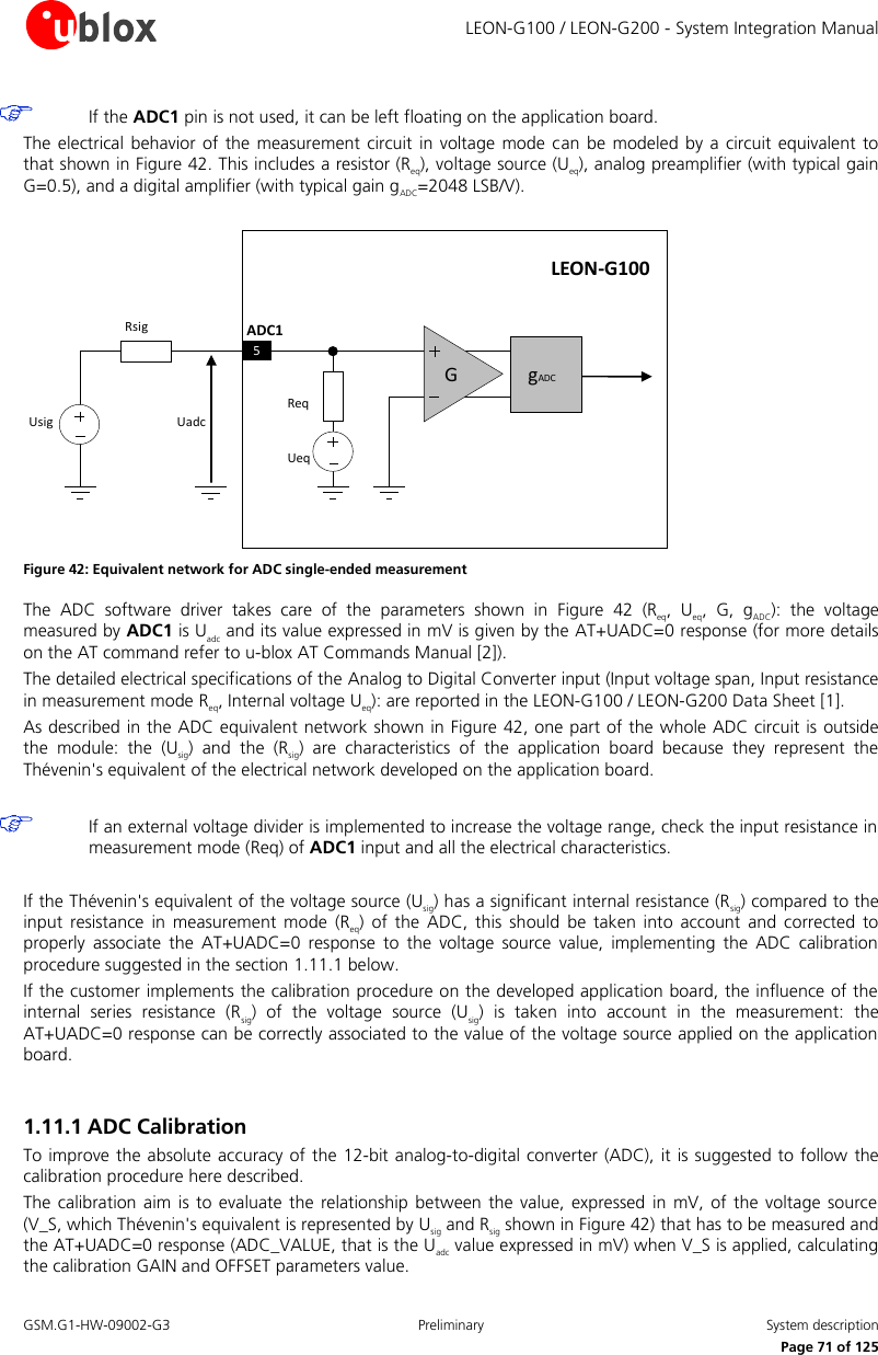     LEON-G100 / LEON-G200 - System Integration Manual GSM.G1-HW-09002-G3  Preliminary  System description      Page 71 of 125  If the ADC1 pin is not used, it can be left floating on the application board. The electrical  behavior of the  measurement circuit  in voltage mode  can  be modeled  by a  circuit equivalent to that shown in Figure 42. This includes a resistor (Req), voltage source (Ueq), analog preamplifier (with typical gain G=0.5), and a digital amplifier (with typical gain gADC=2048 LSB/V).  LEON-G100ADC1UeqReqUsigRsigUadcG5gADC Figure 42: Equivalent network for ADC single-ended measurement The  ADC  software  driver  takes  care  of  the  parameters  shown  in  Figure  42 (Req,  Ueq,  G,  gADC):  the  voltage measured by ADC1 is Uadc and its value expressed in mV is given by the AT+UADC=0 response (for more details on the AT command refer to u-blox AT Commands Manual [2]). The detailed electrical specifications of the Analog to Digital Converter input (Input voltage span, Input resistance in measurement mode Req, Internal voltage Ueq): are reported in the LEON-G100 / LEON-G200 Data Sheet [1]. As described in the ADC equivalent network shown in Figure 42, one part of the whole ADC circuit is outside the  module:  the  (Usig)  and  the  (Rsig)  are  characteristics  of  the  application  board  because  they  represent  the Thévenin&apos;s equivalent of the electrical network developed on the application board.   If an external voltage divider is implemented to increase the voltage range, check the input resistance in measurement mode (Req) of ADC1 input and all the electrical characteristics.  If the Thévenin&apos;s equivalent of the voltage source (Usig) has a significant internal resistance (Rsig) compared to the input  resistance  in  measurement  mode  (Req)  of  the  ADC,  this  should  be  taken  into  account  and  corrected  to properly  associate  the  AT+UADC=0  response  to  the  voltage  source  value,  implementing  the  ADC  calibration procedure suggested in the section 1.11.1 below. If the customer implements the calibration procedure on the developed application board, the influence of the internal  series  resistance  (Rsig)  of  the  voltage  source  (Usig)  is  taken  into  account  in  the  measurement:  the AT+UADC=0 response can be correctly associated to the value of the voltage source applied on the application board.  1.11.1 ADC Calibration To improve the absolute accuracy of the 12-bit analog-to-digital converter (ADC), it is suggested to follow the calibration procedure here described. The calibration  aim is  to evaluate  the relationship  between  the value, expressed in  mV, of  the voltage source (V_S, which Thévenin&apos;s equivalent is represented by Usig and Rsig shown in Figure 42) that has to be measured and the AT+UADC=0 response (ADC_VALUE, that is the Uadc value expressed in mV) when V_S is applied, calculating the calibration GAIN and OFFSET parameters value. 
