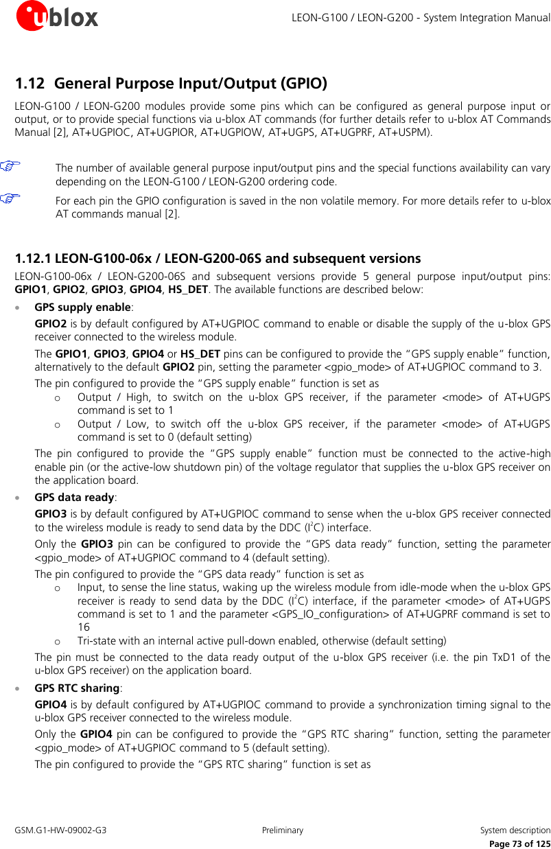     LEON-G100 / LEON-G200 - System Integration Manual GSM.G1-HW-09002-G3  Preliminary  System description      Page 73 of 125 1.12 General Purpose Input/Output (GPIO) LEON-G100  /  LEON-G200  modules  provide  some  pins  which  can  be  configured  as  general  purpose  input  or output, or to provide special functions via u-blox AT commands (for further details refer to u-blox AT Commands Manual [2], AT+UGPIOC, AT+UGPIOR, AT+UGPIOW, AT+UGPS, AT+UGPRF, AT+USPM).   The number of available general purpose input/output pins and the special functions availability can vary depending on the LEON-G100 / LEON-G200 ordering code.  For each pin the GPIO configuration is saved in the non volatile memory. For more details refer to u-blox AT commands manual [2].  1.12.1 LEON-G100-06x / LEON-G200-06S and subsequent versions LEON-G100-06x  /  LEON-G200-06S  and  subsequent  versions  provide  5  general  purpose  input/output  pins: GPIO1, GPIO2, GPIO3, GPIO4, HS_DET. The available functions are described below:  GPS supply enable: GPIO2 is by default configured by AT+UGPIOC command to enable or disable the supply of the u-blox GPS receiver connected to the wireless module. The GPIO1, GPIO3, GPIO4 or HS_DET pins can be configured to provide the “GPS supply enable” function, alternatively to the default GPIO2 pin, setting the parameter &lt;gpio_mode&gt; of AT+UGPIOC command to 3. The pin configured to provide the “GPS supply enable” function is set as o Output  /  High,  to  switch  on  the  u-blox  GPS  receiver,  if  the  parameter  &lt;mode&gt;  of  AT+UGPS command is set to 1 o Output  /  Low,  to  switch  off  the  u-blox  GPS  receiver,  if  the  parameter  &lt;mode&gt;  of  AT+UGPS command is set to 0 (default setting) The  pin  configured  to  provide  the  “GPS  supply  enable”  function  must  be  connected  to  the  active-high enable pin (or the active-low shutdown pin) of the voltage regulator that supplies the u-blox GPS receiver on the application board.  GPS data ready: GPIO3 is by default configured by AT+UGPIOC command to sense when the u-blox GPS receiver connected to the wireless module is ready to send data by the DDC (I2C) interface. Only  the  GPIO3 pin  can be  configured  to  provide  the  “GPS  data  ready” function,  setting  the  parameter &lt;gpio_mode&gt; of AT+UGPIOC command to 4 (default setting). The pin configured to provide the “GPS data ready” function is set as  o Input, to sense the line status, waking up the wireless module from idle-mode when the u-blox GPS receiver  is ready  to send  data  by the DDC  (I2C)  interface,  if the  parameter &lt;mode&gt; of  AT+UGPS command is set to 1 and the parameter &lt;GPS_IO_configuration&gt; of AT+UGPRF command is set to 16 o Tri-state with an internal active pull-down enabled, otherwise (default setting) The  pin must be  connected to  the data  ready output of  the u-blox GPS  receiver (i.e. the  pin TxD1 of  the u-blox GPS receiver) on the application board.  GPS RTC sharing: GPIO4 is by default configured by AT+UGPIOC command to provide a synchronization timing signal to the u-blox GPS receiver connected to the wireless module. Only the  GPIO4 pin can be  configured to  provide the “GPS  RTC sharing” function,  setting the parameter &lt;gpio_mode&gt; of AT+UGPIOC command to 5 (default setting). The pin configured to provide the “GPS RTC sharing” function is set as 