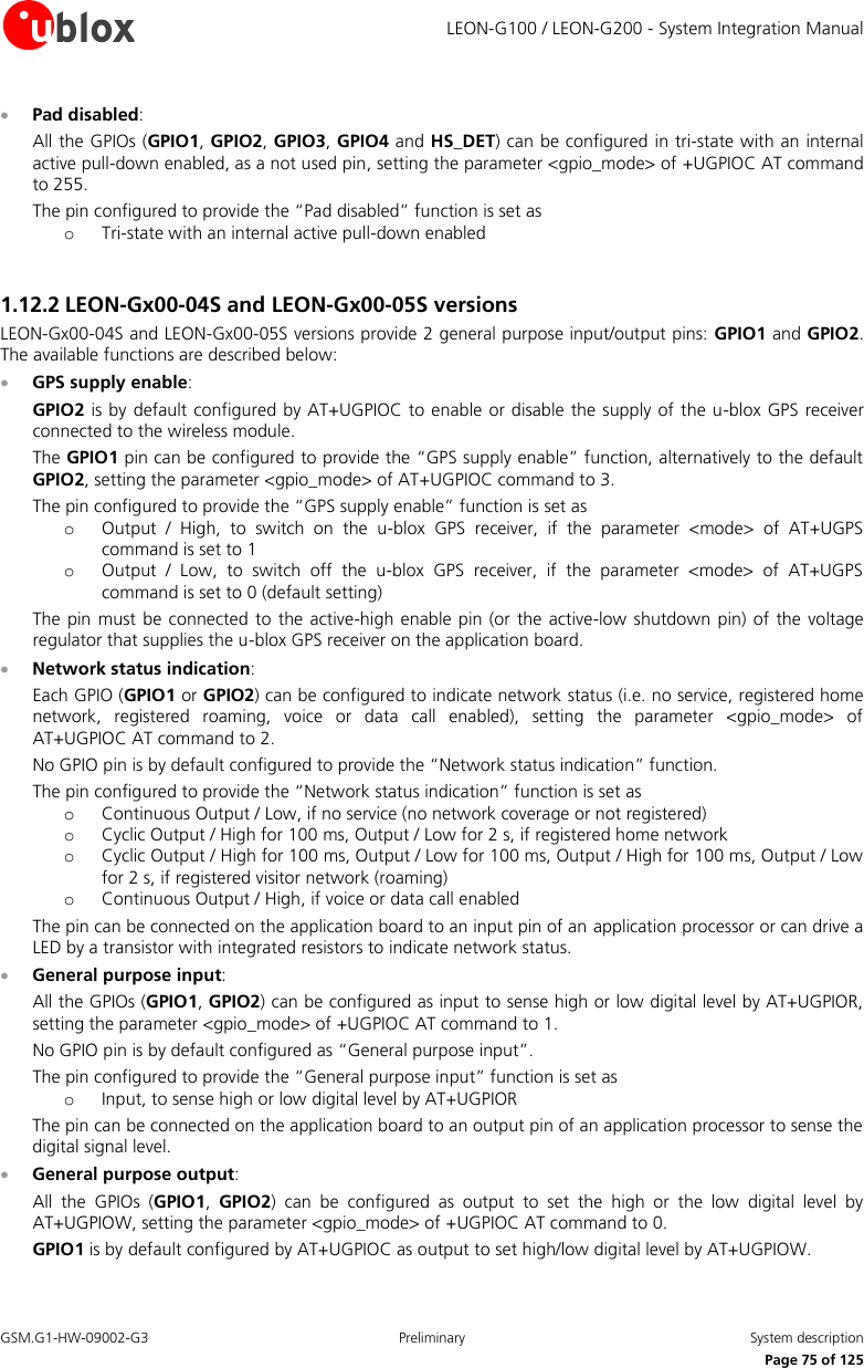     LEON-G100 / LEON-G200 - System Integration Manual GSM.G1-HW-09002-G3  Preliminary  System description      Page 75 of 125  Pad disabled: All the GPIOs (GPIO1, GPIO2, GPIO3, GPIO4 and HS_DET) can be configured in tri-state with an internal active pull-down enabled, as a not used pin, setting the parameter &lt;gpio_mode&gt; of +UGPIOC AT command to 255. The pin configured to provide the “Pad disabled” function is set as o Tri-state with an internal active pull-down enabled  1.12.2 LEON-Gx00-04S and LEON-Gx00-05S versions LEON-Gx00-04S and LEON-Gx00-05S versions provide 2 general purpose input/output pins: GPIO1 and GPIO2. The available functions are described below:  GPS supply enable: GPIO2 is by  default configured by AT+UGPIOC to enable or disable the supply  of the u-blox GPS receiver connected to the wireless module. The GPIO1 pin can be configured to provide the “GPS supply enable” function, alternatively to the default GPIO2, setting the parameter &lt;gpio_mode&gt; of AT+UGPIOC command to 3. The pin configured to provide the “GPS supply enable” function is set as o Output  /  High,  to  switch  on  the  u-blox  GPS  receiver,  if  the  parameter  &lt;mode&gt;  of  AT+UGPS command is set to 1 o Output  /  Low,  to  switch  off  the  u-blox  GPS  receiver,  if  the  parameter  &lt;mode&gt;  of  AT+UGPS command is set to 0 (default setting) The pin  must be connected  to the active-high enable pin (or  the active-low shutdown pin)  of the voltage regulator that supplies the u-blox GPS receiver on the application board.  Network status indication: Each GPIO (GPIO1 or GPIO2) can be configured to indicate network status (i.e. no service, registered home network,  registered  roaming,  voice  or  data  call  enabled),  setting  the  parameter  &lt;gpio_mode&gt;  of AT+UGPIOC AT command to 2. No GPIO pin is by default configured to provide the “Network status indication” function. The pin configured to provide the “Network status indication” function is set as o Continuous Output / Low, if no service (no network coverage or not registered) o Cyclic Output / High for 100 ms, Output / Low for 2 s, if registered home network o Cyclic Output / High for 100 ms, Output / Low for 100 ms, Output / High for 100 ms, Output / Low for 2 s, if registered visitor network (roaming) o Continuous Output / High, if voice or data call enabled The pin can be connected on the application board to an input pin of an application processor or can drive a LED by a transistor with integrated resistors to indicate network status.  General purpose input: All the GPIOs (GPIO1, GPIO2) can be configured as input to sense high or low digital level by AT+UGPIOR, setting the parameter &lt;gpio_mode&gt; of +UGPIOC AT command to 1. No GPIO pin is by default configured as “General purpose input”. The pin configured to provide the “General purpose input” function is set as o Input, to sense high or low digital level by AT+UGPIOR The pin can be connected on the application board to an output pin of an application processor to sense the digital signal level.  General purpose output: All  the  GPIOs  (GPIO1,  GPIO2)  can  be  configured  as  output  to  set  the  high  or  the  low  digital  level  by AT+UGPIOW, setting the parameter &lt;gpio_mode&gt; of +UGPIOC AT command to 0. GPIO1 is by default configured by AT+UGPIOC as output to set high/low digital level by AT+UGPIOW. 