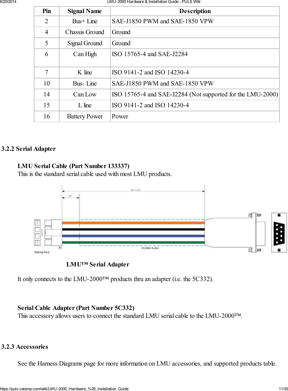 6/20/2014 LMU-2000 Hardware &amp; Installation Guide - PULS Wikihttps://puls.calamp.com/wiki/LMU-2000_Hardware_%26_Installation_Guide 11/35Pin Signal Name Description2 Bus+ Line SAE-J1850 PWM and SAE-1850 VPW4 Chassis Ground Ground5 Signal Ground Ground6 Can High ISO 15765-4 and SAE-J22847 K line ISO 9141-2 and ISO 14230-410 Bus- Line SAE-J1850 PWM and SAE-1850 VPW14 Can Low ISO 15765-4 and SAE-J2284 (Not supported for the LMU-2000)15 L line ISO 9141-2 and ISO 14230-416 Battery Power Power3.2.2 Serial AdapterLMU Serial Cable (Part Number 133337)This is the standard serial cable used with most LMU products.LMU™ Serial AdapterIt only connects to the LMU-2000™ products thru an adapter (i.e. the 5C332).Serial Cable Adapter (Part Number 5C332)This accessory allows users to connect the standard LMU serial cable to the LMU-2000™.3.2.3 AccessoriesSee the Harness Diagrams page for more information on LMU accessories, and supported products table.