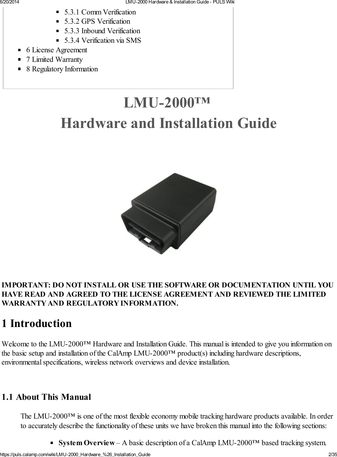 6/20/2014 LMU-2000 Hardware &amp; Installation Guide - PULS Wikihttps://puls.calamp.com/wiki/LMU-2000_Hardware_%26_Installation_Guide 2/355.3.1 Comm Verification5.3.2 GPS Verification5.3.3 Inbound Verification5.3.4 Verification via SMS6 License Agreement7 Limited Warranty8 Regulatory InformationLMU-2000™ Hardware and Installation GuideIMPORTANT: DO NOT INSTALL OR USE THE SOFTWARE OR DOCUMENTATION UNTIL YOUHAVE READ AND AGREED TO THE LICENSE AGREEMENT AND REVIEWED THE LIMITEDWARRANTY AND REGULATORY INFORMATION.1 IntroductionWelcome to the LMU-2000™ Hardware and Installation Guide. This manual is intended to give you information onthe basic setup and installation of the CalAmp LMU-2000™ product(s) including hardware descriptions,environmental specifications, wireless network overviews and device installation.1.1 About This ManualThe LMU-2000™ is one of the most flexible economy mobile tracking hardware products available. In orderto accurately describe the functionality of these units we have broken this manual into the following sections:System Overview – A basic description of a CalAmp LMU-2000™ based tracking system.