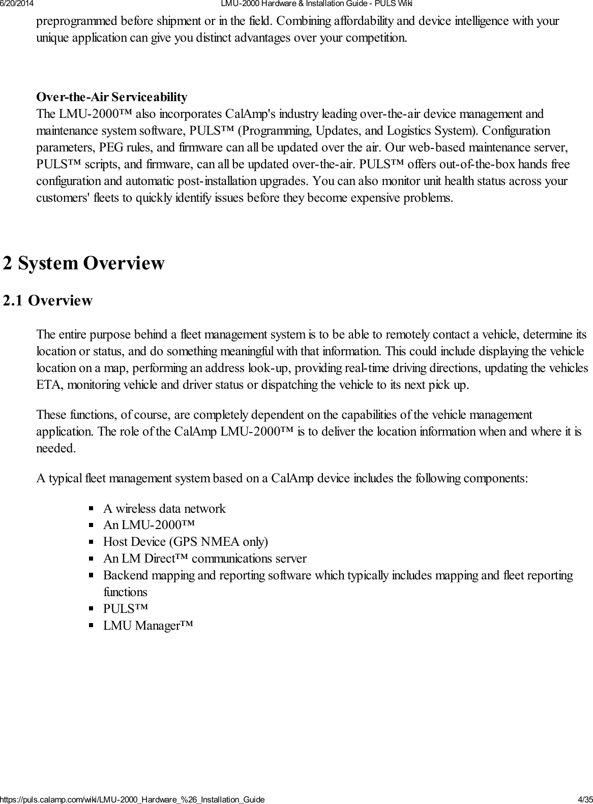 6/20/2014 LMU-2000 Hardware &amp; Installation Guide - PULS Wikihttps://puls.calamp.com/wiki/LMU-2000_Hardware_%26_Installation_Guide 4/35preprogrammed before shipment or in the field. Combining affordability and device intelligence with yourunique application can give you distinct advantages over your competition.Over-the-Air ServiceabilityThe LMU-2000™ also incorporates CalAmp&apos;s industry leading over-the-air device management andmaintenance system software, PULS™ (Programming, Updates, and Logistics System). Configurationparameters, PEG rules, and firmware can all be updated over the air. Our web-based maintenance server,PULS™ scripts, and firmware, can all be updated over-the-air. PULS™ offers out-of-the-box hands freeconfiguration and automatic post-installation upgrades. You can also monitor unit health status across yourcustomers&apos; fleets to quickly identify issues before they become expensive problems.2 System Overview2.1 OverviewThe entire purpose behind a fleet management system is to be able to remotely contact a vehicle, determine itslocation or status, and do something meaningful with that information. This could include displaying the vehiclelocation on a map, performing an address look-up, providing real-time driving directions, updating the vehiclesETA, monitoring vehicle and driver status or dispatching the vehicle to its next pick up.These functions, of course, are completely dependent on the capabilities of the vehicle managementapplication. The role of the CalAmp LMU-2000™ is to deliver the location information when and where it isneeded.A typical fleet management system based on a CalAmp device includes the following components:A wireless data networkAn LMU-2000™Host Device (GPS NMEA only)An LM Direct™ communications serverBackend mapping and reporting software which typically includes mapping and fleet reportingfunctionsPULS™LMU Manager™