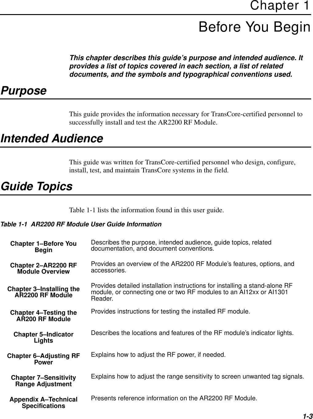1-3Chapter 1Before You BeginThis chapter describes this guide’s purpose and intended audience. It provides a list of topics covered in each section, a list of related documents, and the symbols and typographical conventions used.PurposeThis guide provides the information necessary for TransCore-certified personnel to successfully install and test the AR2200 RF Module.Intended AudienceThis guide was written for TransCore-certified personnel who design, configure, install, test, and maintain TransCore systems in the field.Guide TopicsTable 1-1 lists the information found in this user guide.Table 1-1  AR2200 RF Module User Guide InformationChapter 1–Before You Begin Describes the purpose, intended audience, guide topics, related documentation, and document conventions.Chapter 2–AR2200 RF Module Overview Provides an overview of the AR2200 RF Module’s features, options, and accessories.Chapter 3–Installing the AR2200 RF ModuleProvides detailed installation instructions for installing a stand-alone RF module, or connecting one or two RF modules to an AI12xx or AI1301 Reader.Chapter 4–Testing the AR200 RF Module Provides instructions for testing the installed RF module.Chapter 5–Indicator Lights Describes the locations and features of the RF module’s indicator lights.Chapter 6–Adjusting RF Power Explains how to adjust the RF power, if needed.Chapter 7–Sensitivity Range Adjustment Explains how to adjust the range sensitivity to screen unwanted tag signals.Appendix A–Technical Specifications Presents reference information on the AR2200 RF Module.