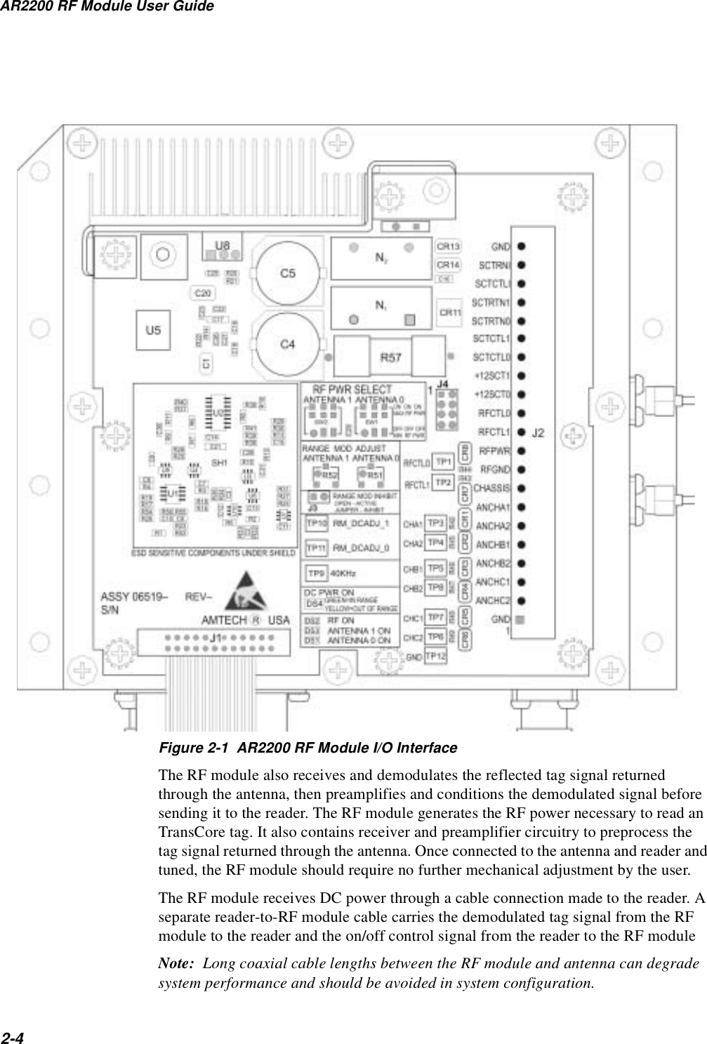 AR2200 RF Module User Guide2-4Figure 2-1  AR2200 RF Module I/O InterfaceThe RF module also receives and demodulates the reflected tag signal returned through the antenna, then preamplifies and conditions the demodulated signal before sending it to the reader. The RF module generates the RF power necessary to read an TransCore tag. It also contains receiver and preamplifier circuitry to preprocess the tag signal returned through the antenna. Once connected to the antenna and reader and tuned, the RF module should require no further mechanical adjustment by the user.The RF module receives DC power through a cable connection made to the reader. A separate reader-to-RF module cable carries the demodulated tag signal from the RF module to the reader and the on/off control signal from the reader to the RF moduleNote:  Long coaxial cable lengths between the RF module and antenna can degrade system performance and should be avoided in system configuration.