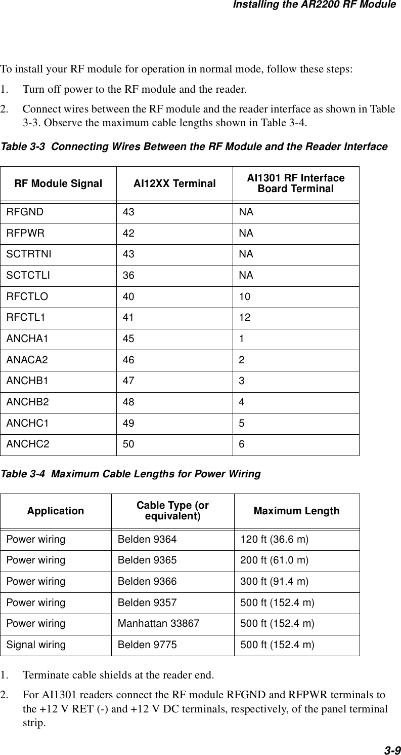 Installing the AR2200 RF Module3-9To install your RF module for operation in normal mode, follow these steps:1. Turn off power to the RF module and the reader.2. Connect wires between the RF module and the reader interface as shown in Table 3-3. Observe the maximum cable lengths shown in Table 3-4.Table 3-3  Connecting Wires Between the RF Module and the Reader InterfaceTable 3-4  Maximum Cable Lengths for Power Wiring1. Terminate cable shields at the reader end.  2. For AI1301 readers connect the RF module RFGND and RFPWR terminals to the +12 V RET (-) and +12 V DC terminals, respectively, of the panel terminal strip.RF Module Signal AI12XX Terminal AI1301 RF Interface Board TerminalRFGND 43 NARFPWR 42 NASCTRTNI 43 NASCTCTLI 36 NARFCTLO 40 10RFCTL1 41 12ANCHA1 45 1ANACA2 46 2ANCHB1 47 3ANCHB2 48 4ANCHC1 49 5ANCHC2 50 6Application Cable Type (or equivalent) Maximum LengthPower wiring Belden 9364 120 ft (36.6 m)Power wiring Belden 9365 200 ft (61.0 m)Power wiring Belden 9366 300 ft (91.4 m)Power wiring Belden 9357 500 ft (152.4 m)Power wiring Manhattan 33867 500 ft (152.4 m)Signal wiring Belden 9775 500 ft (152.4 m)