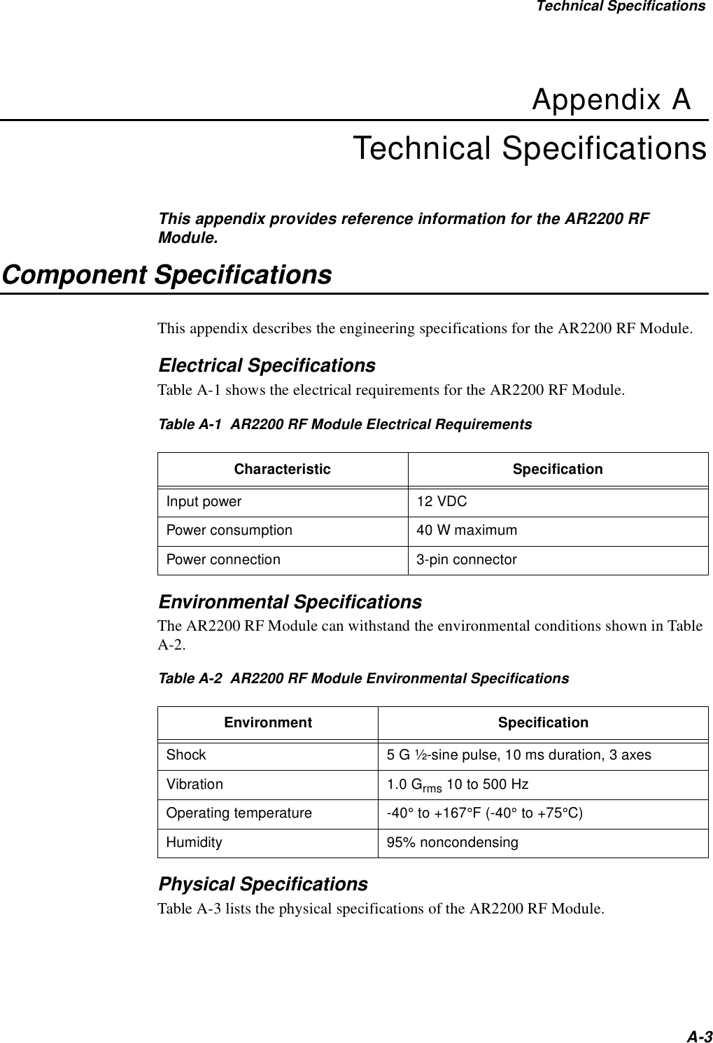 Technical SpecificationsA-3Appendix ATechnical SpecificationsThis appendix provides reference information for the AR2200 RF Module.Component SpecificationsThis appendix describes the engineering specifications for the AR2200 RF Module.Electrical SpecificationsTable A-1 shows the electrical requirements for the AR2200 RF Module.Table A-1  AR2200 RF Module Electrical RequirementsEnvironmental SpecificationsThe AR2200 RF Module can withstand the environmental conditions shown in Table A-2.Table A-2  AR2200 RF Module Environmental SpecificationsPhysical SpecificationsTable A-3 lists the physical specifications of the AR2200 RF Module.Characteristic SpecificationInput power 12 VDCPower consumption 40 W maximumPower connection 3-pin connectorEnvironment SpecificationShock 5 G ½-sine pulse, 10 ms duration, 3 axesVibration 1.0 Grms 10 to 500 HzOperating temperature -40° to +167°F (-40° to +75°C)Humidity 95% noncondensing